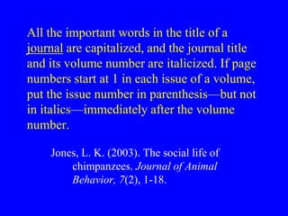All the important words in the title of a 
journal are capitalized, and the journal title 
and its volume number are italicized. If page 
numbers start at 1 in each issue of a volume, 
put the issue number in parenthesis—but not 
in italics—immediately after the volume 
number. 
Jones, L. K. (2003). The social life of 
chimpanzees. Journal of Animal 
Behavior, 7(2), 1-18. 
 
