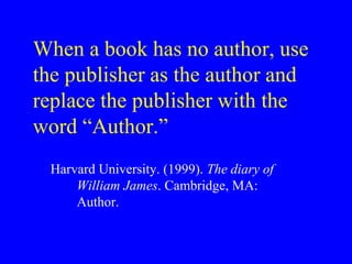 When a book has no author, use 
the publisher as the author and 
replace the publisher with the 
word “Author.” 
Harvard University. (1999). The diary of 
William James. Cambridge, MA: 
Author. 
 