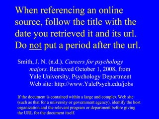 When referencing an online 
source, follow the title with the 
date you retrieved it and its url. 
Do not put a period after the url. 
Smith, J. N. (n.d.). Careers for psychology 
majors. Retrieved October 1, 2008, from 
Yale University, Psychology Department 
Web site: http://www.YalePsych.edu/jobs 
If the document is contained within a large and complex Web site 
(such as that for a university or government agency), identify the host 
organization and the relevant program or department before giving 
the URL for the document itself. 
 