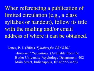 When referencing a publication of 
limited circulation (e.g., a class 
syllabus or handout), follow its title 
with the mailing and/or email 
address of where it can be obtained. 
Jones, P. J. (2004). Syllabus for PSY B301 
Abnormal Psychology. (Available from the 
Butler University Psychology Department, 402 
Main Street, Indianapolis, IN 46222-3456) 
 