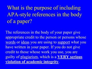What is the purpose of including 
APA-style references in the body 
of a paper? 
The references in the body of your paper give 
appropriate credit to the person or persons whose 
words or ideas you are using to support what you 
have written in your paper. If you do not give 
credit to those whose work you use, you are 
guilty of plagiarism, which is a VERY serious 
violation of academic integrity. 
 