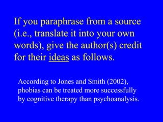 If you paraphrase from a source 
(i.e., translate it into your own 
words), give the author(s) credit 
for their ideas as follows. 
According to Jones and Smith (2002), 
phobias can be treated more successfully 
by cognitive therapy than psychoanalysis. 
 