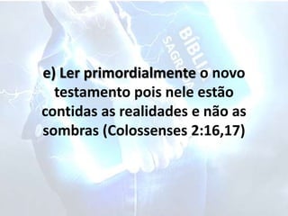 e) Ler primordialmente o novo
testamento pois nele estão
contidas as realidades e não as
sombras (Colossenses 2:16,17)
 