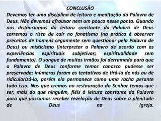 CONCLUSÃO
Devemos ter uma disciplina de leitura e meditação da Palavra de
Deus. Não devemos afrouxar nem um pouco nesse ponto. Quando
nos distanciamos da leitura constante da Palavra de Deus
corremos o risco de cair no fanatismo (na prática é observar
preceitos de homens cegamente sem questionar pela Palavra de
Deus) ou misticismo (interpretar a Palavra de acordo com as
experiências espirituais subjetivas; espiritualidade sem
fundamento). O sangue de muitos irmãos foi derramado para que
a Palavra de Deus conforme temos conosco pudesse ser
preservada; inúmeras foram as tentativas de tirá-la de nós ou de
ridicularizá-la, porém ela permanece como uma rocha perante
tudo isso. Nós que cremos na restauração do Senhor temos que
ser, mais do que ninguém, fiéis à leitura constante da Palavra
para que possamos receber revelação de Deus sobre a plenitude
de Deus na Igreja.
 