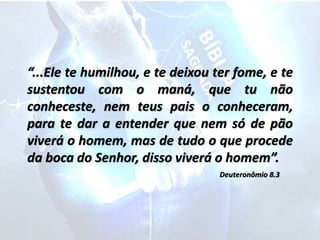 “...Ele te humilhou, e te deixou ter fome, e te
sustentou com o maná, que tu não
conheceste, nem teus pais o conheceram,
para te dar a entender que nem só de pão
viverá o homem, mas de tudo o que procede
da boca do Senhor, disso viverá o homem”.
Deuteronômio 8.3
 
