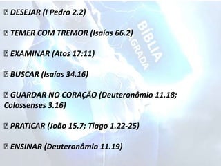 DESEJAR (I Pedro 2.2)
TEMER COM TREMOR (Isaías 66.2)
EXAMINAR (Atos 17:11)
BUSCAR (Isaías 34.16)
GUARDAR NO CORAÇÃO (Deuteronômio 11.18;
Colossenses 3.16)
PRATICAR (João 15.7; Tiago 1.22-25)
ENSINAR (Deuteronômio 11.19)
 