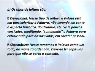 b) Os tipos de leitura são:
Devocional: Nesse tipo de leitura a ênfase está
em particularizar a Palavra, não levando em conta
o aspecto histórico, doutrinário, etc. Se lê poucos
versículos, meditando, “ruminando” a Palavra para
extrair tudo para nossas vidas, em caráter pessoal.
Sistemática: Nessa tomamos a Palavra como um
todo, de maneira ordenada. Deve-se ler capítulos
para que não se perca o contexto.
 