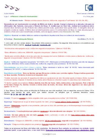 Lições Adultos Reavivamento e Reforma
Lição 3 - A Palavra: a base do reavivamento 13 a 20 de julho
❉ Sábado à tarde - “Pleiteia a minha causa e livra-me; vivifica-me, segundo a Tua Palavra” (Sl 119:154, RC).
Necessita-se um reavivamento no estudo da Bíblia em todo o mundo. Cumpre chamar-se a atenção, não para as
afirmações dos homens, mas para a Palavra de Deus. À medida que se fizer isto, realizar-se-á poderosa obra.
Quando Deus declarou que Sua Palavra não voltaria para Ele vazia, queria dizer tudo quanto disse. O evangelho deve ser
pregado a todas as nações. A Bíblia deve ser aberta perante o povo. O conhecimento de Deus é a mais alta educação, e
encherá a Terra com suas maravilhosas verdades, como as águas cobrem o mar. Manuscrito 139, 1898.
Objetivo: Examinar os relatos bíblicos e avaliar a importância da palavra de Deus no contexto do reavivamento.
❉ Domingo - Reavivados pela Palavra Ano Bíblico: Pv 16–19
1. Leia cada um dos versos abaixo. Na primeira linha escreva a súplica. Na segunda linha escreva a circunstância que
levou Davi a fazer a súplica. Sl 119:25; Sl 119:107; Sl 119:153, 154
“A minha alma está apegada ao pó; vivifica-me segundo a tua palavra.” (Salmos 119:25 RA)
“Estou aflitíssimo; vivifica-me, SENHOR, segundo a tua palavra.” (Salmos 119:107 RA)
“Atenta para a minha aflição e livra-me, pois não me esqueço da tua lei. Defende a minha causa e liberta-me; vivifica-me,
segundo a tua promessa.” (Salmos 119:153-154 RA)
Súplica: “vivifica-me segundo a tua palavra.” Sl 119:25 e 107; “Atenta para a minha aflição e livra-me, pois não me esqueço
da tua lei. Defende a minha causa e liberta-me; vivifica-me, segundo a tua promessa.” Sl 119:153-154.
Circunstâncias que levou Davi a fazer a súplica: "Estou derrotado e caído no chão” Sl 119:25; “estou dominado pelo
desespero” Sl 119:107; e “estou sofrendo” Sl 119:153-154.
Experiência com Deus: "Amo ao Senhor, porque Ele ouviu a minha voz e a minha súplica. Porque inclinou para mim
os Seus ouvidos; Portanto, invocá-Lo-ei enquanto viver.
"Cordéis da morte me cercaram, E angústias do inferno se apoderaram de mim; Encontrei aperto e tristeza. Então, invoquei
o nome do Senhor, Dizendo: Ó Senhor, livra a minha alma! Piedoso é o Senhor e justo; O nosso Deus tem misericórdia.
"O Senhor guarda aos símplices; Estava abatido, mas Ele me livrou. Volta, minha alma, a teu repouso, Pois o Senhor
te fez bem. Porque Tu, Senhor, livraste a minha alma da morte, Os meus olhos das lágrimas e os meus pés da
queda." Sl 116:1-8.
2. Nos Salmos, Davi falou sobre as bênçãos da Palavra em sua vida espiritual. Leia os seguintes versos do Salmo 119 e
escolha uma palavra de cada verso que melhor resume as bênçãos que o salmista descobriu nessa
Palavra. 50; 74; 116; 130; 160; 169; 170
Consolo: “O que me consola na minha angústia é isto: que a tua palavra me vivifica.” (Sl 119:50 RA)
Esperança: “Alegraram-se os que te temem quando me viram, porque na tua palavra tenho esperado.” (Sl 119:74 RA)
Amparo: “Ampara-me, segundo a tua promessa, para que eu viva; não permitas que a minha esperança me envergonhe.”
(Salmos 119:116 RA)
Esclarecimento: “A revelação das tuas palavras esclarece e dá entendimento aos simples.” (Sl 119:130 RA)
Verdade: “As tuas palavras são em tudo verdade desde o princípio, e cada um dos teus justos juízos dura para
sempre.” (Salmos 119:160 RA)
Entendimento: “Chegue a ti, SENHOR, a minha súplica; dá-me entendimento, segundo a tua palavra.” (Sl 119:169 RA)
Salvação: “Chegue a minha petição à tua presença; livra-me segundo a tua palavra.” (Sl 119:170 RA)
Todas as promessas de Deus são feitas sob condições. Se fazemos Sua vontade, se andamos na verdade, então
podemos pedir o que quisermos, e nos será feito. Enquanto procurarmos diligentemente ser obedientes, Deus
ramos@advir.comramos@advir.com
 