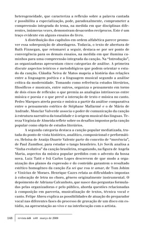 148 revista ieb n48 março de 2009
heterogeneidade, que caracteriza a reflexão sobre a palavra cantada
e possibilita a especialização, pode, paradoxalmente, comprometer a
compreensão integrada do tema, na medida em que disciplinas dife-
rentes, inúmeras vezes, demonstram desacordos recíprocos. Este é um
traço evidente em alguns ensaios do livro.
A distribuição dos capítulos em ordem alfabética parece promo-
ver essa sobreposição de abordagens. Todavia, o texto de abertura de
Ruth Finnegan, que retomarei a seguir, destaca-se por ser ponto de
convergência para os demais ensaios, na medida em que ilumina ca-
minhos para uma compreensão integrada da canção. Na “Introdução”,
as organizadoras apresentam cinco categorias de análise. A primeira
discute aspectos teóricos e metodológicos que podem orientar o estu-
do da canção. Cláudia Neiva de Matos mapeia a história das relações
entre a linguagem poética e a linguagem musical segundo a análise
crítica da modernidade. Tomando como referência estudos literários,
filosóficos e musicais, entre outros, organiza o pensamento em torno
de dois eixos de reflexão: o que premia as analogias intrínsecas entre
música e poesia e o que prevê a interação de texto e música no canto.
Pedro Marques atrela poesia e música a partir da análise comparativa
entre o pensamento estético de Stéphane Mallarmé e o de Mário de
Andrade. Monclar Valverde associa o poder de comunicação da canção
à estrutura narrativa da tonalidade e à origem musical das línguas. Te-
reza Virgínia de Almeida reflete sobre os desafios impostos pela canção
popular como objeto de estudos literários.
A segunda categoria destaca a canção popular mediatizada, tra-
tada do ponto de vista histórico, analítico, composicional e performáti-
co. Heloísa de Araújo Duarte Valente parte do conceito de “movência”,
de Paul Zumthor, para estudar o tango brasileiro. Liv Sovik analisa a
“linha evolutiva” da canção brasileira, resgatando, na figura de Angela
Maria, aspectos da música popular perdidos com o advento da bossa
nova. Luiz Tatit e Ivã Carlos Lopes descrevem de que modo a orga-
nização dos planos da expressão e do conteúdo garantem o resultado
estético homogêneo da canção Eu sei que vou te amar, de Tom Jobim
e Vinícius de Moraes. Henrique Cazes relata as dificuldades impostas
à colocação de letra no choro, gênero originalmente instrumental. O
depoimento de Adriana Calcanhoto, que nasce das perguntas formula-
das pelas organizadoras e pelo público, aborda questões relacionadas
à composição em parceria, musicalização de textos, técnica vocal e
canto. Felipe Abreu explica as possibilidades de atuação do preparador
vocal nas diferentes fases do processo de gravação de um disco em es-
túdio, na apresentação ao vivo e na interlocução com o artista.
 