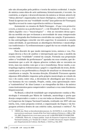150 revista ieb n48 março de 2009
não são alcançadas pela prática e teoria da música ocidental. A noção
de música como obra-de-arte autônoma, historicamente, é recente. Ao
contrário, a origem e desenvolvimento da música se deram através de
“obras abertas”, organizadas em bases biológicas, culturais e sociais3
.
Tomá-la apenas em sua “realidade escrita” (nas palavras de Finnegan)
significa recusá-la como experiência estética e humana.
Justamente os ensaios de Ruth Finnegan – O que vem primeiro:
o texto, a música ou a performance? — e de Elizabeth Travassos — Um
objeto fugidio: voz e “musicologias” — vêm ao encontro dessa ques-
tão na medida em que reclamam a necessidade de uma compreensão
ampla e integrada dos fenômenos envolvidos na canção. O pensamen-
to das antropólogas coincide em três aspectos: 1) assumem a canção
como atividade, 2) questionam as abordagens literárias e musicológi-
cas tradicionais e 3) redimensionam o papel da voz no estudo da pala-
vra cantada.
Para discutir de que modo interagem texto, música e voz, Fin-
negan desvia o foco de análise e interpretação que toma o modelo da
escrita como “realidade” central da canção. Formula sua proposição
sobre a “realidade da performance” apoiada em seus estudos, que de-
monstram que a arte de alguns gêneros verbais não se encontra no
texto, mas nos modos com que a voz o transforma. Desse modo, a an-
tropóloga inglesa redimensiona o papel e o significado do texto, deslo-
cando para a voz performática a função de atualizar os elementos que
constituem a canção. Na mesma direção, Elizabeth Travassos aponta
algumas dificuldades impostas pela própria musicologia ao estudo da
voz e do canto; entre elas, a dicotomia de abordagem que dissocia a
voz humana da voz cantada. Propõe, então, uma aproximação entre
a “cantométrica” de Alan Lomax e as etnografias da fala e da música
como instrumentos para compreender e analisar a voz como fenômeno
biopsicossocial.
No Brasil, o ideal de totalidade que originalmente conduz a Mu-
sicologia é retomado por Mário de Andrade, musicólogo e poeta que
deseja compreender o canto e a voz em todas as dimensões. O Primei-
ro Congresso da Língua Nacional Cantada, realizado em 1937 sob sua
tutela, tem, como proposta central, a organização da língua e da lin-
guagem artística dentro de um critério culto, nacional e estético4
. No
3	 CROSS, Ian. Music as biocultural phenomenon. In: AVANZINI, G. et alli (Eds.). The
neurosciences and music. Annals of the New York Academy of Sciences, v. 999, p. 109-
111, 2003. Disponível em: www.mus.cam.ac.uk/~ic108/PDF/IRMCNYAS2003.PDF.
4	 ANDRADE, Mário de. A língua padrão. Anais do Primeiro Congresso da Língua
Nacional Cantada, p. 9. “Estado de S. Paulo”, 1-6-1937. Revista do Arquivo Munici-
pal. Departamento de Cultura. São Paulo, v. XXXVI, p. 342, 1937.
 
