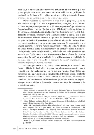 151 revista ieb n48 março de 2009
entanto, um olhar cuidadoso sobre os textos do autor mostra que sua
preocupação com o canto e com a voz não se limita ao problema da
nacionalização da canção erudita, mas é precedida pelo desejo de com-
preender os mecanismos envolvidos em sua gênese.
Para organizar o pensamento e criar teorias próprias, Mário de
Andrade abre-se para a interdisciplinaridade, esboçada, precocemen-
te, nos artigos que compõem a série Mestres do passado5
, publicados no
“Jornal do Comércio” de São Paulo em 1921. Reportando-se às teorias
de Spencer, Darwin, Riemann, Ingenieros, Combarieu e Tolstoi, fun-
damenta o conceito que norteará os estudos sobre a canção até o ano
de sua morte: a palavra cantada e a palavra falada têm origem comum
no grito primitivo. Com raízes guardadas na leitura de Herbert Spen-
cer, este conceito servirá de mote para escrever Os compositores e a
língua nacional (1937)6
e Vida do cantador (1944)7
. Ao tomar o aboio
de Chico Antônio como o início de todos os cantos8
e como a manifes-
tação primitiva da canção erudita, Mário de Andrade apresenta um
aspecto que fundamenta o seu pensamento sobre a gênese da canção:
a organização estética é resultado do equilíbrio entre a realidade do
elemento sonoro e a realidade do elemento humano9
, organizadas em
bases biológicas, culturais e sociais.
Musicólogos como A. L. Lloyd, James Porter, R. Katsarova, Ian
Cross e Mário de Andrade, entre outros, chamam a atenção para a
importância da performance no estudo da canção. Concebidos em
condições que agregam som e movimento, interação social, contexto
cultural e modulação de estados afetivos, os acalantos, os aboios, os
lamentos, as baladas e as músicas de feitiçaria são formas de expres-
são que podem ajudar a desvendar muitos aspectos da natureza e do
propósito da arte.
5	 Idem. Mestres do passado. In: BRITO, Mário da Silva. História do modernismo:
antecedentes da Semana de Arte moderna. 2. ed. rev. Rio de Janeiro: Civilização
Brasileira, 1964, p. 252-309.
6	 Idem. Os compositores e a língua nacional, 1937. In: ______ Aspectos da música
brasileira. Belo Horizonte e Rio de Janeiro: Villa Rica, 1991, p. 32-94.
7	 Idem. Vida do cantador. Edição crítica de Raimunda de Brito Batista. Belo Hori-
zonte e Rio de Janeiro: Villa Rica, 1993.
8	 ALMEIDA, Renato. História da Música Brasileira. 2. ed. corr. e aum,. Rio de Janei-
ro: F. Briguiet, 1942. p. 55 apud ANDRADE, Mário de. Cantos de trabalho. In: TONI,
Flávia Camargo e ALVARENGA, Oneyda (Coord.) Dicionário musical brasileiro.
Belo Horizonte: Itatiaia; Brasília: Ministério da Cultura; São Paulo: Instituto de
Estudos Brasileiros, 1989. p. 108-109. “Chamar o gado, apregoar, bradar no campo,
eis provavelmente o início de todos os cantares – afirma A. Graves. As canções de
trabalho são, já, talvez, extensões dessas melodias primárias.”
9	 ANDRADE, Mário de. Pequena história da música. 6. ed. Belo Horizonte: Itatiaia,
p. 113-114.
 