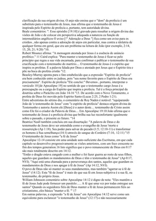 clarificação da sua origem divina. O anjo não ensina que o "dom" da profecia é um
substituto para o testemunho de Jesus, mas afirma que o testemunho de Jesus é
inspirada pelo Espírito de profecia e, portanto, tem autoridade divina.
Beale comentários: ". Esse episódio [19:10] é gravado para ressaltar a origem divina das
visões de João e de colocar em perspectiva adequada a natureza ea função de
intermediários angélicos O aviso [!" Adoração a Deus "] fica como um aviso para os
cristãos , não apenas contra a adoração de anjos em particular, mas contra a idolatria de
qualquer forma em geral, que era um problema na leitura de João (por exemplo, 2:14,
15, 20, 21; 9:20) "10.
Robert Mounce afirma: "A mensagem atestada por Jesus é a essência do anúncio
profético." 11 Caird explica: "Para manter o testemunho de Jesus é ficar-se pelo
princípio que regeu a sua vida encarnada, para confirmar e publicar o testemunho de sua
crucificação com o testemunho do martírio.... O testemunho de Jesus é o espírito que
inspira os profetas. É a palavra falada por Deus e atestado por Jesus que o Espírito tira e
põe na boca do profeta cristão "12.
Beasley-Murray aponta para o fato estabelecido que a expressão "Espírito de profecia"
era bem conhecido entre os judeus, pois "seu nome favorito para o Espírito de Deus era
precisamente". Espírito de profecia "Ele conclui:" Devemos , portanto, interpretar o
versículo 10 [de Apocalipse 19] no sentido de que o testemunho cargo Jesus é a
preocupação ou a carga do Espírito que inspira a profecia. Tal é a força principal da
doutrina sobre o Paráclito em João 14-16 "13. De acordo com o Novo Testamento, o
profeta de Deus foi movido pelo Espírito Santo (Lucas 2:25, 2 Pedro 1:21).
Entre adventistas do sétimo dia, o comentário de Roy Naden é notável: "equiparando
João de 'o testemunho de Jesus" com "o espírito de profecia" destaca origem divina do
Testemunho e autoria Assim ele [Deus] é o autor deste.... testemunho de Cristo assim
como Ele foi o criador da Palavra de Deus.... Em Apocalipse 19:10 João afirma que o
testemunho de Jesus é a profecia divina que brilha sua luz reconfortante igualmente
sobre o passado, o presente eo futuro. "14
Beatrice Neall também concluiu em sua dissertação: "A palavra de Deus e do
testemunho de Jesus deve ser entendida como o evangelho de Jesus 'morte e
ressurreição (Ap 1:18), Seu poder para salvar do pecado (1:5; 12:10-11) e transformar
os homens à Sua semelhança (14:1) através do sangue do Cordeiro (7:14;. 12:11) "15
O testemunho de Jesus como "a fé de Jesus"
Apocalipse 12-14 consiste em uma unidade auto-suficiente das Escrituras, em que cada
capítulo se desenvolve progressivamente as visões anteriores, com um foco crescente no
fim dos tempos generation.16 Isto significa que o povo remanescente de Deus em 0:17
são mais totalmente descrito em 14:12.
"Então o dragão estava zangado com a mulher e foi fazer guerra ao resto de seus filhos,
aqueles que guardam os mandamentos de Deus e têm o testemunho de Jesus" (Ap 0:17,
NVI). "Aqui está uma chamada para a perseverança dos santos, aqueles que guardam os
mandamentos de Deus e nos apegar à fé de Jesus" (Ap 14:12, NVI).
O povo de Deus não só manter os seus mandamentos, mas também "agarrar-se à fé de
Jesus" (14:12). Esta "fé de Jesus" é mais do que sua fé em Jesus-subjetiva é a sua fé, ou
testemunho, do próprio Jesus.
William Johnsson comentário sobre Apocalipse 14:12 é digno de nota: "Eles mantêm a
fé de Jesus Jude pode fornecer um paralelo:..... A fé que uma vez por todas entregue aos
santos" Quando os seguidores fiéis de Deus manter a fé de Jesus permanecem fiéis ao
cristianismo, eles básica "manter a fé. '" 17
Em outras palavras, a expressão "a fé de Jesus" em Apocalipse 14:12 serve como um
equivalente para esclarecer "o testemunho de Jesus" (12:17) e não necessariamente
 