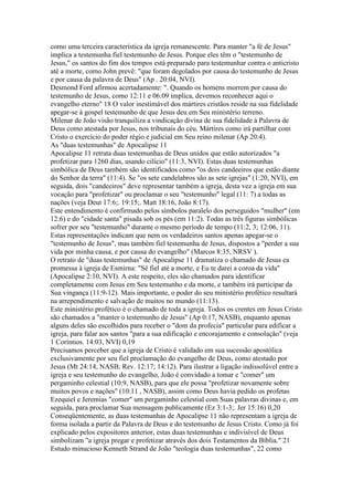 como uma terceira característica da igreja remanescente. Para manter "a fé de Jesus"
implica a testemunha fiel testemunho de Jesus. Porque eles têm o "testemunho de
Jesus," os santos do fim dos tempos está preparado para testemunhar contra o anticristo
até a morte, como John prevê: "que foram degolados por causa do testemunho de Jesus
e por causa da palavra de Deus" (Ap . 20:04, NVI).
Desmond Ford afirmou acertadamente: ". Quando os homens morrem por causa do
testemunho de Jesus, como 12:11 e 06:09 implica, devemos reconhecer aqui o
evangelho eterno" 18 O valor inestimável dos mártires cristãos reside na sua fidelidade
apegar-se à gospel testemunho de que Jesus deu em Seu ministério terreno.
Milenar de João visão tranquiliza a vindicação divina de sua fidelidade à Palavra de
Deus como atestada por Jesus, nos tribunais do céu. Mártires como irá partilhar com
Cristo o exercício do poder régio e judicial em Seu reino milenar (Ap 20:4).
As "duas testemunhas" de Apocalipse 11
Apocalipse 11 retrata duas testemunhas de Deus unidos que estão autorizados "a
profetizar para 1260 dias, usando cilício" (11:3, NVI). Estas duas testemunhas
simbólica de Deus também são identificados como "os dois candeeiros que estão diante
do Senhor da terra" (11:4). Se "os sete candelabros são as sete igrejas" (1:20, NVI), em
seguida, dois "candeeiros" deve representar também a igreja, desta vez a igreja em sua
vocação para "profetizar" ou proclamar o seu "testemunho" legal (11: 7) a todas as
nações (veja Deut 17:6;. 19:15;. Matt 18:16, João 8:17).
Este entendimento é confirmado pelos símbolos paralelo dos perseguidos "mulher" (em
12:6) e do "cidade santa" pisada sob os pés (em 11:2). Todas as três figuras simbólicas
sofrer por seu "testemunho" durante o mesmo período de tempo (11:2, 3; 12:06, 11).
Estas representações indicam que nem os verdadeiros santos apenas apegar-se o
"testemunho de Jesus", mas também fiel testemunha de Jesus, dispostos a "perder a sua
vida por minha causa, e por causa do evangelho" (Marcos 8:35, NRSV ).
O retrato de "duas testemunhas" de Apocalipse 11 dramatiza o chamado de Jesus ea
promessa à igreja de Esmirna: "Sê fiel até a morte, e Eu te darei a coroa da vida"
(Apocalipse 2:10, NVI). A este respeito, eles são chamados para identificar
completamente com Jesus em Seu testemunho e da morte, e também irá participar da
Sua vingança (11:9-12). Mais importante, o poder do seu ministério profético resultará
na arrependimento e salvação de muitos no mundo (11:13).
Este ministério profético é o chamado de toda a igreja. Todos os crentes em Jesus Cristo
são chamados a "manter o testemunho de Jesus" (Ap 0:17, NASB), enquanto apenas
alguns deles são escolhidos para receber o "dom da profecia" particular para edificar a
igreja, para falar aos santos "para a sua edificação e encorajamento e consolação" (veja
1 Coríntios. 14:03, NVI) 0,19
Precisamos perceber que a igreja de Cristo é validado em sua sucessão apostólica
exclusivamente por seu fiel proclamação do evangelho de Deus, como atestado por
Jesus (Mt 24:14, NASB; Rev. 12:17; 14:12). Para ilustrar a ligação indissolúvel entre a
igreja e seu testemunho do evangelho, João é convidado a tomar e "comer" um
pergaminho celestial (10:9, NASB), para que ele possa "profetizar novamente sobre
muitos povos e nações" (10:11 , NASB), assim como Deus havia pedido os profetas
Ezequiel e Jeremias "comer" um pergaminho celestial com Suas palavras divinas e, em
seguida, para proclamar Sua mensagem publicamente (Ez 3:1-3;. Jer 15:16) 0,20
Conseqüentemente, as duas testemunhas de Apocalipse 11 não representam a igreja de
forma isolada a partir da Palavra de Deus e do testemunho de Jesus Cristo. Como já foi
explicado pelos expositores anterior, estas duas testemunhas e indivisível de Deus
simbolizam "a igreja pregar e profetizar através dos dois Testamentos da Bíblia." 21
Estudo minucioso Kenneth Strand de João "teologia duas testemunhas", 22 como
 