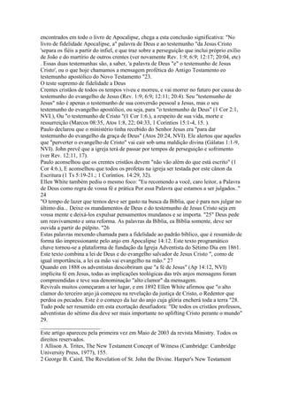 encontrados em todo o livro de Apocalipse, chega a esta conclusão significativa: "No
livro de fidelidade Apocalipse, a" palavra de Deus e ao testemunho "da Jesus Cristo
'separa os fiéis a partir do infiel, e que traz sobre a perseguição que inclui próprio exílio
de João e do martírio de outros crentes (ver novamente Rev. 1:9; 6:9; 12:17; 20:04, etc)
. Essas duas testemunhas são, a saber, 'a palavra de Deus "e" o testemunho de Jesus
Cristo', ou o que hoje chamamos a mensagem profética do Antigo Testamento eo
testemunho apostólico do Novo Testamento "23.
O teste supremo de fidelidade a Deus
Crentes cristãos de todos os tempos viveu e morreu, e vai morrer no futuro por causa do
testemunho do evangelho de Jesus (Rev. 1:9; 6:9; 12:11; 20:4). Seu "testemunho de
Jesus" não é apenas o testemunho de sua conversão pessoal a Jesus, mas o seu
testemunho do evangelho apostólico, ou seja, para "o testemunho de Deus" (1 Cor 2:1,
NVI.), Ou "o testemunho de Cristo "(1 Cor 1:6.), a respeito de sua vida, morte e
ressurreição (Marcos 08:35, Atos 1:8, 22; 04:33, 1 Coríntios 15:1-4, 15. ).
Paulo declarou que o ministério tinha recebido do Senhor Jesus era "para dar
testemunho do evangelho da graça de Deus" (Atos 20:24, NVI). Ele alertou que aqueles
que "perverter o evangelho de Cristo" vai cair sob uma maldição divina (Gálatas 1:1-9,
NVI). John prevê que a igreja terá de passar por tempos de perseguição e sofrimento
(ver Rev. 12:11, 17).
Paulo aconselhou que os crentes cristãos devem "não vão além do que está escrito" (1
Cor 4:6.), E aconselhou que todos os profetas na igreja ser testada por este cânon da
Escritura (1 Ts 5:19-21.; 1 Coríntios. 14:29, 32).
Ellen White também pediu o mesmo foco: "Eu recomendo a você, caro leitor, a Palavra
de Deus como regra de vossa fé e prática Por essa Palavra que estamos a ser julgados.."
24
"O tempo de lazer que temos deve ser gasto na busca da Bíblia, que é para nos julgar no
último dia... Deixe os mandamentos de Deus e do testemunho de Jesus Cristo seja em
vossa mente e deixá-los expulsar pensamentos mundanos e se importa. "25" Deus pede
um reavivamento e uma reforma. As palavras da Bíblia, ea Bíblia somente, deve ser
ouvida a partir do púlpito. "26
Estas palavras mexendo chamada para a fidelidade ao padrão bíblico, que é resumido de
forma tão impressionante pelo anjo em Apocalipse 14:12. Este texto programático
chave tornou-se a plataforma de fundação da Igreja Adventista do Sétimo Dia em 1861.
Este texto combina a lei de Deus e do evangelho salvador de Jesus Cristo ", como de
igual importância, a lei ea mão vai evangelho na mão." 27
Quando em 1888 os adventistas descobriram que "a fé de Jesus" (Ap 14:12, NVI)
implícita fé em Jesus, todas as implicações teológicas das três anjos mensagens foram
compreendidas e teve sua denominação "alto clamor" da mensagem.
Revivals muitos começaram a ter lugar, e em 1892 Ellen White afirmou que "o alto
clamor do terceiro anjo já começou na revelação da justiça de Cristo, o Redentor que
perdoa os pecados. Este é o começo da luz do anjo cuja glória encherá toda a terra "28.
Tudo pode ser resumido em esta exortação desafiadora: "De todos os cristãos professos,
adventistas do sétimo dia deve ser mais importante no uplifting Cristo perante o mundo"
29.
_____________________
Este artigo apareceu pela primeira vez em Maio de 2003 da revista Ministry. Todos os
direitos reservados.
1 Allison A. Trites, The New Testament Concept of Witness (Cambridge: Cambridge
University Press, 1977), 155.
2 George B. Caird, The Revelation of St. John the Divine. Harper's New Testament
 