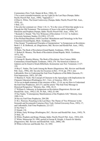 Commentary (New York: Harper & Row, 1966), 18.
3 For a more extended treatment, see my Light for the Last Days (Nampa, Idaho:
Pacific Press® Pub. Assn., 1999), "Appendix C."
4 Ellen G. White, The Great Controversy (Nampa, Idaho: Pacific Press® Pub. Assn.,
1939), xii.
5 Ibid., 271.
6 See also her comment on 1 Peter 1:10, 11, "It is the voice of Christ that speaks to us
through the Old Testament. 'The testimony of Jesus is the spirit of prophecy.'"
Patriarchs and Prophets (Nampa, Idaho: Pacific Press® Pub. Assn., 1958), 367.
7 Kenneth A. Strand, "The Two Witnesses of Revelation 11:3-12," in Andrews
University Seminary Studies 19 (1981): 127-135.
8 See Richard Bauckham, GOD Crucified: Monotheism and Christology in the New
Testament (Grand Rapids, Mich.: Eerdmans, 1999).
9 See Strand, "Foundational Principles of Interpretation," in Symposium on Revelation-
Book I. F. B. Holbrook, ed. (Hagerstown, Md.: Review and Herald Pub. Assn., 1992),
chapter 1.
10 Beale, The Book of Revelation (Grand Rapids: Eerdmans, 1999), 946.
11 Robert H. Mounce, The Book of Revelation (Grand Rapids, Mich.: Eerdmans,
1977), 342.
12 Caird, 238.
13 George R. Beasley-Murray, The Book of Revelation: New Century Bible
Commentary (Grand Rapids: Eerdmans, 1983), 276. The historical evidences in
Judaism can be found in Strack-Billerbeck, Kommentar zum New Testament, 2:127-
129.
14 Roy C. Naden, The Lamb Among the Beasts (Hagerstown, Md.: Review and Herald
Pub. Assn., 1996), 266. See also his Excursus on Rev. 19:10, pp. 270-1; also
LaRondelle, How to Understand the End-Time Prophecies of the Bible (Sarasota, Fl.:
First Impressions, 1997), 287-290.
15 Beatrice S. Neall, The Concept of Character in the Apocalypse with Implications for
Character Education (Washington, D.C.: Univ. of America, 1983), 158.
16 For an in-depth treatment of the structure of Rev. 12-14, see my How to Understand
the End-Time Prophecies, 263-271; and the article "The End-Time Message in
Historical Perspective," Ministry, Dec. 1996, 10-13.
17 William G. Johnsson, in Symposium on Revelation (Hagerstown: Review and
Herald Pub. Assn., 1992) 2:38, 39. Pub., 1982), II: 696.
19 See Naden, "Contemporary Manifestations of the Prophetic Gift," Ministry, June
1999, 9-14.
20 See my End-Time Prophecies, 204-208.
21 R.L. Petersen, Preaching in the Last Days: The Theme of 'Two Witnesses' in the
Sixteenth and Seventeenth Centuries (New York: Oxford University Press, 1993), 17;
and LaRondelle, End-Time Prophecies, 221-227.
22 See Note 7.
23 Strand, 134.
24 White, Early Writings (Washington, D.C.: Review and Herald Pub. Assn., 1945), 78.
25 Ibid., 58.
26 White, Prophets and Kings (Nampa, Idaho: Pacific Press® Pub. Assn., 1943), 626.
27 White, Manuscript 24, 1888; quoted in George R. Knight, A Search for Identity
(Hagerstown, Md.: Review and Herald Pub. Assn., 2000), 108.
28 White in Review and Herald, Nov. 22, 1892.
 