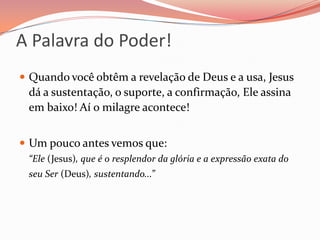 A Palavra do Poder!Quando você obtêm a revelação de Deus e a usa, Jesus dá a sustentação, o suporte, a confirmação, Ele assina em baixo! Aí o milagre acontece!Um pouco antes vemos que:                                         “Ele (Jesus), que é o resplendor da glória e a expressão exata do seu Ser (Deus), sustentando...”