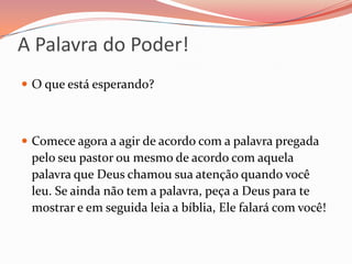 A Palavra do Poder!O que está esperando?Comece agora a agir de acordo com a palavra pregada pelo seu pastor ou mesmo de acordo com aquela palavra que Deus chamou sua atenção quando você leu. Se ainda não tem a palavra, peça a Deus para te mostrar e em seguida leia a bíblia, Ele falará com você!