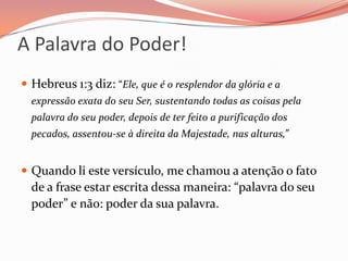 A Palavra do Poder!Hebreus 1:3 diz: “Ele, que é o resplendor da glória e a expressão exata do seu Ser, sustentando todas as coisas pela palavra do seu poder, depois de ter feito a purificação dos pecados, assentou-se à direita da Majestade, nas alturas,” Quando li este versículo, me chamou a atenção o fato de a frase estar escrita dessa maneira: “palavra do seu poder” e não: poder da sua palavra.