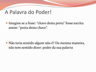 A Palavra do Poder!Imagine se a frase: “chave desta porta” fosse escrita assim: “porta desta chave”.Não teria sentido algum não é? Da mesma maneira, não tem sentido dizer: poder da sua palavra