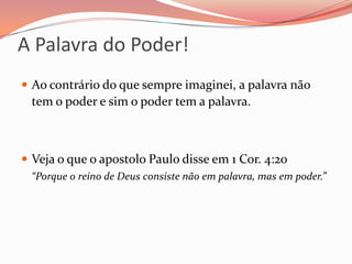 A Palavra do Poder!Ao contrário do que sempre imaginei, a palavra não tem o poder e sim o poder tem a palavra.Veja o que o apostolo Paulo disse em 1 Cor. 4:20   “Porque o reino de Deus consiste não em palavra, mas em poder.”