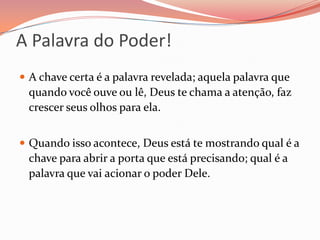 A Palavra do Poder!A chave certa é a palavra revelada; aquela palavra que quando você ouve ou lê, Deus te chama a atenção, faz crescer seus olhos para ela.Quando isso acontece, Deus está te mostrando qual é a chave para abrir a porta que está precisando; qual é a palavra que vai acionar o poder Dele.