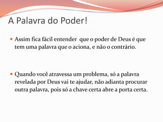 A Palavra do Poder!Assim fica fácil entender  que o poder de Deus é que tem uma palavra que o aciona, e não o contrário.Quando você atravessa um problema, só a palavra revelada por Deus vai te ajudar, não adianta procurar outra palavra, pois só a chave certa abre a porta certa.