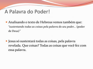 A Palavra do Poder!Analisando o texto de Hebreus vemos também que: “sustentando todas as coisas pela palavra do seu poder... (poder de Deus)” Jesus só sustentará todas as coisas, pela palavra revelada. Que coisas? Todas as coisas que você fez com essa palavra.
