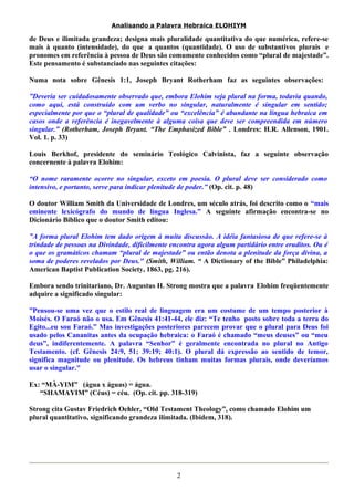 Analisando a Palavra Hebraica ELOHIYM 
de Deus e ilimitada grandeza; designa mais pluralidade quantitativa do que numérica, refere-se 
mais à quanto (intensidade), do que a quantos (quantidade). O uso de substantivos plurais e 
pronomes em referência à pessoa de Deus são comumente conhecidos como “plural de majestade”. 
Este pensamento é substanciado nas seguintes citações: 
Numa nota sobre Gênesis 1:1, Joseph Bryant Rotherham faz as seguintes observações: 
”Deveria ser cuidadosamente observado que, embora Elohim seja plural na forma, todavia quando, 
como aqui, está construído com um verbo no singular, naturalmente é singular em sentido; 
especialmente por que o “plural de qualidade” ou “excelência” é abundante na língua hebraica em 
casos onde a referência é inegavelmente à alguma coisa que deve ser compreendida em número 
singular.” (Rotherham, Joseph Bryant. “The Emphasized Bible” . Londres: H.R. Allenson, 1901. 
Vol. 1. p. 33) 
Louis Berkhof, presidente do seminário Teológico Calvinista, faz a seguinte observação 
concernente à palavra Elohim: 
“O nome raramente ocorre no singular, exceto em poesia. O plural deve ser considerado como 
intensivo, e portanto, serve para indicar plenitude de poder.” (Op. cit. p. 48) 
O doutor William Smith da Universidade de Londres, um século atrás, foi descrito como o “mais 
eminente lexicógrafo do mundo de língua Inglesa.” A seguinte afirmação encontra-se no 
Dicionário Bíblico que o doutor Smith editou: 
”A forma plural Elohim tem dado origem à muita discussão. A idéia fantasiosa de que refere-se à 
trindade de pessoas na Divindade, dificilmente encontra agora algum partidário entre eruditos. Ou é 
o que os gramáticos chamam “plural de majestade” ou então denota a plenitude da força divina, a 
soma de poderes revelados por Deus." (Smith, William. “ A Dictionary of the Bible” Philadelphia: 
American Baptist Publication Society, 1863, pg. 216). 
Embora sendo trinitariano, Dr. Augustus H. Strong mostra que a palavra Elohim freqüentemente 
adquire a significado singular: 
”Pensou-se uma vez que o estilo real de linguagem era um costume de um tempo posterior à 
Moisés. O Faraó não o usa. Em Gênesis 41:41-44, ele diz: “Te tenho posto sobre toda a terra do 
Egito...eu sou Faraó.” Mas investigações posteriores parecem provar que o plural para Deus foi 
usado pelos Cananitas antes da ocupação hebraica: o Faraó é chamado “meus deuses” ou “meu 
deus”, indiferentemente. A palavra “Senhor” é geralmente encontrada no plural no Antigo 
Testamento. (cf. Gênesis 24:9, 51; 39:19; 40:1). O plural dá expressão ao sentido de temor, 
significa magnitude ou plenitude. Os hebreus tinham muitas formas plurais, onde deveríamos 
usar o singular." 
Ex: “MÀ-YIM” (água x águas) = água. 
“SHAMAYIM” (Céus) = céu. (Op. cit. pp. 318-319) 
Strong cita Gustav Friedrich Oehler, “Old Testament Theology”, como chamado Elohim um 
plural quantitativo, significando grandeza ilimitada. (Ibidem, 318). 
2 
 