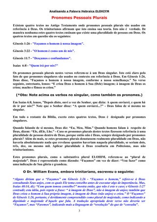 Analisando a Palavra Hebraica ELOHIYM 
Pronomes Pessoais Plurais 
Existem quatro textos no Antigo Testamento onde pronomes pessoais plurais são usados em 
referência à Deus. Os trinitarianos afirmam que isto ensina sua teoria. Isto não é verdade. De 
maneira nenhuma estes quatro textos ensinam que existe uma pluralidade de pessoas em Deus. Os 
quatros textos em questão são os seguintes: 
Gênesis 1:26 - "Façamos o homem à nossa imagem". 
Gênesis 3:22 - "O homem é como um de nós". 
Gênesis 11:7 - "Desçamos e confundamos". 
Isaías 6:8 - "Quem irá por nós?" 
Os pronomes pessoais plurais nestes versos referem-se à um Deus singular. Isto está claro pelo 
fato de que pronomes singulares são usados no contexto em referência à Deus. Em Gênesis 1:26, 
Deus disse, “Façamos o homem à nossa imagem, conforme a nossa semelhança.” No verso 
seguinte, entretanto, lemos: “E criou Deus o homem à Sua (Dele) imagem; à imagem de Deus os 
criou; macho e fêmea os criou.” 
(*Obs: Note acima os verbos no singular, como também os pronomes.) 
Em Isaías 6:8, lemos, ”Depois disto, ouvi a voz do Senhor, que dizia: A quem enviarei, e quem há 
de ir por nós?” Note que o Senhor disse: “A quem enviarei...?” - Deus falou de si mesmo no 
singular. 
Em todo o restante da Bíblia, exceto estes quatros textos, Deus é designado por pronomes 
singulares. 
Quando falando de si mesmo, Deus diz: “Eu, Meu, Mim.” Quando homens falam à respeito de 
Deus, dizem: “Ele, dEle, Lhe.” - Caso os pronomes plurais destes textos fizessem referência à uma 
pluralidade de pessoas dentro de Deus, porque então não é Deus, sempre designado por pronomes 
plurais? Além do mais, se estes pronomes plurais denotassem realmente pluralidade em Deus, não 
haveria absolutamente nada que revelasse quantos haveriam naquela pluralidade, se seriam dois, 
três, dez, ou mesmo mil. Aplicar pluralidade à Deus resultaria em Politeísmo, mas não 
trinitarianismo. 
Estes pronomes plurais, como o substantivo plural ELOHIM, referem-se ao “plural de 
majestade”. Deus é representado como dizendo: “Façamos” em vez de dizer: “Vou fazer” como 
uma indicação de Sua glória e grandeza. 
O Dr. William Evans, embora trinitariano, escreveu o seguinte: 
“Alguns diriam que o “Façamos” em Gênesis 1:26 - “Façamos o homem,” refere-se à Deus 
consultando Seus anjos, com os quais Ele toma conselho antes de executar algo de importância. Mas, 
Isaías 40:14, diz: “Com quem tomou conselho?” mostra então, que não é este o caso; e Gênesis 1:27 
contradiz esta idéia, pois repete a frase: “ à imagem de Deus”, não à imagem de anjos; também que 
Deus criou o homem à Sua própria imagem, à imagem de Deus (não anjos) o criou.” O “Façamos” 
de Gênesis 1:26, portanto, é devidamente compreendido como plural de majestade, como indicando a 
dignidade e majestade d'Aquele que fala. A tradução apropriada deste verso não deveria ser 
“Façamos”, mas “Faremos”, indicando mais a linguagem de “resolução” do que de “consulta”. 
3 
 