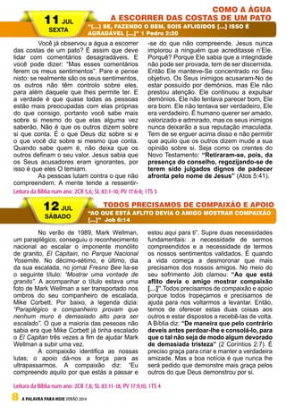8 A PALAVRA PARA HOJE VERÃO 2014
	 Você já observou a água a escorrer
das costas de um pato? É assim que deve
lidar com comentários desagradáveis. E
você pode dizer: “Mas esses comentários
ferem os meus sentimentos”. Pare e pense
nisto: se realmente são os seus sentimentos,
os outros não têm controlo sobre eles,
para além daquele que lhes permite ter. E
a verdade é que quase todas as pessoas
estão mais preocupadas com elas próprias
do que consigo, portanto você sabe mais
sobre si mesmo do que elas alguma vez
saberão. Não é que os outros dizem sobre
si que conta. É o que Deus diz sobre si e
o que você diz sobre si mesmo que conta.
Quando sabe quem é, não deixa que os
outros definam o seu valor. Jesus sabia que
os Seus acusadores eram ignorantes, por
isso é que eles O temiam.
	 As pessoas lutam contra o que não
compreendem. A mente tende a ressentir-
-se do que não compreende. Jesus nunca
implorou a ninguém que acreditasse n’Ele.
Porquê? Porque Ele sabia que a integridade
não pode ser provada, tem de ser discernida.
Então Ele manteve-Se concentrado no Seu
objetivo. Os Seus inimigos acusaram-No de
estar possuído por demónios, mas Ele não
prestou atenção. Ele continuou a expulsar
demónios. Ele não tentava parecer bom, Ele
era bom. Ele não tentava ser verdadeiro, Ele
era verdadeiro. É humano querer ser amado,
valorizado e admirado, mas os seus inimigos
nunca deixarão a sua reputação imaculada.
Tem de se erguer acima disso e não permitir
que aquilo que os outros dizem mude a sua
opinião sobre si. Seja como os crentes do
Novo Testamento: “Retiraram-se, pois, da
presença do conselho, regozijando-se de
terem sido julgados dignos de padecer
afronta pelo nome de Jesus” (Atos 5:41).
	 No verão de 1989, Mark Wellman,
um paraplégico, conseguiu o reconhecimento
nacional ao escalar o imponente monólito
de granito, El Capitain, no Parque Nacional
Yosemite. No décimo-sétimo, e último, dia
da sua escalada, no jornal Fresno Bee lia-se
o seguinte título: “Mostrar uma vontade de
granito”. A acompanhar o título estava uma
foto de Mark Wellman a ser transportado nos
ombros do seu companheiro de escalada,
Mike Corbett. Por baixo, a legenda dizia:
“Paraplégico e companheiro provam que
nenhum muro é demasiado alto para ser
escalado”. O que a maioria das pessoas não
sabia era que Mike Corbett já tinha escalado
o El Capitan três vezes a fim de ajudar Mark
Wellman a subir uma vez.
	 A compaixão identifica as nossas
lutas; o apoio dá-nos a força para as
ultrapassarmos. A compaixão diz: “Eu
compreendo aquilo por que estás a passar e
estou aqui para ti”. Supre duas necessidades
fundamentais: a necessidade de sermos
compreendidos e a necessidade de termos
os nossos sentimentos validados. É quando
a vida começa a desmoronar que mais
precisamos dos nossos amigos. No meio do
seu sofrimento Job clamou: “Ao que está
aflito devia o amigo mostrar compaixão
[…]”.Todos precisamos de compaixão e apoio
porque todos tropeçamos e precisamos de
ajuda para nos voltarmos a levantar. Então,
temos de oferecer estas duas coisas aos
outros e estar dispostos a recebê-las de volta.
A Bíblia diz: “De maneira que pelo contrário
deveis antes perdoar-lhe e consolá-lo, para
que o tal não seja de modo algum devorado
de demasiada tristeza” (2 Coríntios 2:7). É
preciso graça para criar e manter a verdadeira
amizade. Mas a boa notícia é que nunca lhe
será pedido que demonstre mais graça pelos
outros do que Deus demonstrou por si.
11 JUL
SEXTA
12 JUL
SÁBADO
COMO A ÁGUA
A ESCORRER DAS COSTAS DE UM PATO
TODOS PRECISAMOS DE COMPAIXÃO E APOIO
“[…] SE, FAZENDO O BEM, SOIS AFLIGIDOS […] ISSO É
AGRADÁVEL […]” 1 Pedro 2:20
“AO QUE ESTÁ AFLITO DEVIA O AMIGO MOSTRAR COMPAIXÃO
[…]” Job 6:14
Leitura da Bíblia num ano: 2CR 5,6; SL 83:1-10; PV 17:6-8; 1TS 3
Leitura da Bíblia num ano: 2CR 7,8; SL 83:11-18; PV 17:9,10; 1TS 4
 