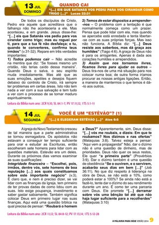 A PALAVRA PARA HOJE VERÃO 2014 9
	 De todos os discípulos de Cristo,
Pedro era aquele que acreditava que o
falhanço não lhe aconteceria a ele. Mas
aconteceu, e em grande. Jesus disse-lhe:
“[…] eis que Satanás vos pediu para vos
cirandar como trigo; mas eu roguei por
ti, para que a tua fé não desfaleça; e tu,
quando te converteres, confirma teus
irmãos” (v.31-32). Repare em três verdades
importantes:
1) Todos podemos cair – Não acredite
na mentira que diz: “Se fosses mesmo um
cristão, não terias caído dessa maneira”.
Quando Deus o salva, o seu espírito
muda imediatamente. Mas até que as
suas emoções, apetites e desejos fiquem
debaixo do controlo de Cristo, irá sempre
ter problemas em certas áreas. Isto não tem
nada a ver com a sua salvação e tem tudo
a ver com o processo de se tornar maduro
espiritualmente.
2) Temos de estar dispostos a arrepender-
-nos – O problema com a tentação é que
normalmente começa como um prazer.
Pensa que pode lidar com ela, mas quando
se apercebe está enredado e tenta libertar-
-se com as suas próprias forças. Mas isso
não funciona. A Bíblia diz: “[…] Deus
resiste aos soberbos, mas dá graça aos
humildes” (Tiago 4:6). A graça de Deus não
é para os arrogantes. Apenas é dada aos
corações humildes e arrependidos.
3) Assim que nos tornamos livres,
ficamos livres para ajudar os outros –
Deus tira-nos de uma má situação para nos
colocar numa boa; de outra forma iríamos
procurar as nossas antigas ligações. Então,
a maneira de mantermos o que temos é dá-
-lo aos outros.
	 AigrejadoNovoTestamentocresceu
de tal maneira que a parte administrativa
se tornou esmagadora. Os apóstolos não
estavam a conseguir ter tempo suficiente
para orar e estudar as Escrituras, então
escolheram sete homens para lidar com as
questões materiais. Estevão era um deles.
Durante os próximos dias vamos examinar
as suas qualificações:
Integridade financeira – “Escolhei, pois,
irmãos, dentre vós, sete homens de boa
reputação […] aos quais constituamos
sobre este importante negócio” (v.3).
É claro que, e nem é preciso dizer, se vai
lidar com as finanças da Igreja, tem primeiro
de ter provas dadas de como lidou com as
suas. Isto exige poupança, investimento e
saber gastar sabiamente. Também significa
colocar Deus em primeiro lugar nas suas
finanças. Aqui está uma questão bíblica na
qual precisa de pensar: “Roubará o homem
a Deus?” Aparentemente, sim. Deus disse:
“[…] vós me roubais, e dizeis: Em que te
roubamos? Nos dízimos e nas ofertas”
(Malaquias 3:8). Talvez esteja a pensar:
“Aqui vem a propaganda!” Não, dar o dízimo
não é uma questão de dinheiro, mas de
prioridades. Deus não quer os seus restos,
Ele quer “a primeira parte” (Provérbios
3:9). Dar o dízimo também é uma questão
de obediência “Se o ouvirem, e o servirem,
acabarão seus dias em bem […]” (Job
36:11). No que diz respeito à liderança na
obra de Deus, se não está a 10%, como
poderá estar a 100%? Se ainda não está a
fazê-lo, tente dar o dízimo do seu rendimento
durante um ano. É como ter uma parceria
com Deus. Ele promete “[…] derramar
sobre vós uma bênção tal até que não
haja lugar suficiente para a recolherdes”
(Malaquias 3:10)
13 JUL
DOMINGO
14 JUL
SEGUNDA
QUANDO CAI
VOCÊ É UM “ESTÊVÃO”? (1)
“[…] EIS QUE SATANÁS VOS PEDIU PARA VOS CIRANDAR COMO
TRIGO […]” Lucas 22:31
“[…] E ELEGERAM ESTÊVÃO […]” Atos 6:5
Leitura da Bíblia num ano: 2CR 9,10; SL 84:1-7; PV 17:11,12; 1TS 5:1-11
Leitura da Bíblia num ano: 2CR 11,12; SL 84:8-12; PV 17:13,14; 1TS 5:12-28
 