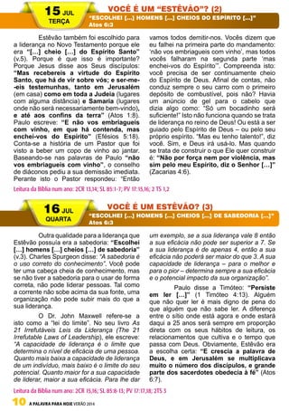 10 A PALAVRA PARA HOJE VERÃO 2014
	 Estêvão também foi escolhido para
a liderança no Novo Testamento porque ele
era “[…] cheio […] do Espírito Santo”
(v.5). Porque é que isso é importante?
Porque Jesus disse aos Seus discípulos:
“Mas recebereis a virtude do Espírito
Santo, que há de vir sobre vós; e ser-me-
-eis testemunhas, tanto em Jerusalém
(em casa) como em toda a Judeia (lugares
com alguma distância) e Samaria (lugares
onde não será necessariamente bem-vindo),
e até aos confins da terra” (Atos 1:8).
Paulo escreve: “E não vos embriagueis
com vinho, em que há contenda, mas
enchei-vos do Espírito” (Efésios 5:18).
Conta-se a história de um Pastor que foi
visto a beber um copo de vinho ao jantar.
Baseando-se nas palavras de Paulo “não
vos embriagueis com vinho”, o conselho
de diáconos pediu a sua demissão imediata.
Perante isto o Pastor respondeu: “Então
vamos todos demitir-nos. Vocês dizem que
eu falhei na primeira parte do mandamento:
‘não vos embriagueis com vinho’, mas todos
vocês falharam na segunda parte ‘mas
enchei-vos do Espírito’”. Compreenda isto:
você precisa de ser continuamente cheio
do Espírito de Deus. Afinal de contas, não
conduz sempre o seu carro com o primeiro
depósito de combustível, pois não? Havia
um anúncio de gel para o cabelo que
dizia algo como: “Só um bocadinho será
suficiente!” Isto não funciona quando se trata
de liderança no reino de Deus! Ou está a ser
guiado pelo Espírito de Deus – ou pelo seu
próprio espírito. “Mas eu tenho talento!”, diz
você. Sim, e Deus irá usá-lo. Mas quando
se trata de construir o que Ele quer construir
é: “Não por força nem por violência, mas
sim pelo meu Espírito, diz o Senhor […]”
(Zacarias 4:6).
	 Outra qualidade para a liderança que
Estêvão possuía era a sabedoria: “Escolhei
[…] homens […] cheios […] de sabedoria”
(v.3). Charles Spurgeon disse: “A sabedoria é
o uso correto do conhecimento”. Você pode
ter uma cabeça cheia de conhecimento, mas
se não tiver a sabedoria para o usar de forma
correta, não pode liderar pessoas. Tal como
a corrente não sobe acima da sua fonte, uma
organização não pode subir mais do que a
sua liderança.
	 O Dr. John Maxwell refere-se a
isto como a “lei do limite”. No seu livro As
21 Irrefutáveis Leis da Liderança (The 21
Irrefutable Laws of Leadership), ele escreve:
“A capacidade de liderança é o limite que
determina o nível de eficácia de uma pessoa.
Quanto mais baixa a capacidade de liderança
de um indivíduo, mais baixo é o limite do seu
potencial. Quanto maior for a sua capacidade
de liderar, maior a sua eficácia. Para lhe dar
um exemplo, se a sua liderança vale 8 então
a sua eficácia não pode ser superior a 7. Se
a sua liderança é de apenas 4, então a sua
eficácia não poderá ser maior do que 3. A sua
capacidade de liderança – para o melhor e
para o pior – determina sempre a sua eficácia
e o potencial impacto da sua organização”.
	 Paulo disse a Timóteo: “Persiste
em ler […]” (1 Timóteo 4:13). Alguém
que não quer ler é mais digno de pena do
que alguém que não sabe ler. A diferença
entre o sítio onde está agora e onde estará
daqui a 25 anos será sempre em proporção
direta com os seus hábitos de leitura, os
relacionamentos que cultiva e o tempo que
passa com Deus. Obviamente, Estêvão era
a escolha certa: “E crescia a palavra de
Deus, e em Jerusalém se multiplicava
muito o número dos discípulos, e grande
parte dos sacerdotes obedecia à fé” (Atos
6:7).	
15 JUL
TERÇA
16 JUL
QUARTA
VOCÊ É UM “ESTÊVÃO”? (2)
VOCÊ É UM ESTÊVÃO? (3)
“ESCOLHEI […] HOMENS […] CHEIOS DO ESPÍRITO […]”
Atos 6:3
“ESCOLHEI […] HOMENS […] CHEIOS […] DE SABEDORIA […]”
Atos 6:3
Leitura da Bíblia num ano: 2CR 13,14; SL 85:1-7; PV 17:15,16; 2 TS 1,2
Leitura da Bíblia num ano: 2CR 15,16; SL 85:8-13; PV 17:17,18; 2TS 3
 