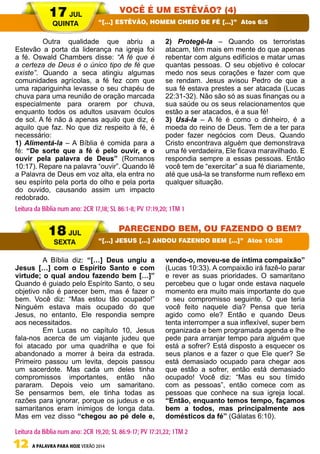 12 A PALAVRA PARA HOJE VERÃO 2014
	 Outra qualidade que abriu a
Estevão a porta da liderança na igreja foi
a fé. Oswald Chambers disse: “A fé que é
a certeza de Deus é o único tipo de fé que
existe”. Quando a seca atingiu algumas
comunidades agrícolas, a fé fez com que
uma rapariguinha levasse o seu chapéu de
chuva para uma reunião de oração marcada
especialmente para orarem por chuva,
enquanto todos os adultos usavam óculos
de sol. A fé não á apenas aquilo que diz, é
aquilo que faz. No que diz respeito à fé, é
necessário:
1) Alimentá-la – A Bíblia é comida para a
fé: “De sorte que a fé é pelo ouvir, e o
ouvir pela palavra de Deus” (Romanos
10:17). Repare na palavra “ouvir”. Quando lê
a Palavra de Deus em voz alta, ela entra no
seu espírito pela porta do olho e pela porta
do ouvido, causando assim um impacto
redobrado.
2) Protegê-la – Quando os terroristas
atacam, têm mais em mente do que apenas
rebentar com alguns edifícios e matar umas
quantas pessoas. O seu objetivo é colocar
medo nos seus corações e fazer com que
se rendam. Jesus avisou Pedro de que a
sua fé estava prestes a ser atacada (Lucas
22:31-32). Não são só as suas finanças ou a
sua saúde ou os seus relacionamentos que
estão a ser atacados, é a sua fé!
3) Usá-la – A fé é como o dinheiro, é a
moeda do reino de Deus. Tem de a ter para
poder fazer negócios com Deus. Quando
Cristo encontrava alguém que demonstrava
uma fé verdadeira, Ele ficava maravilhado. E
respondia sempre a essas pessoas. Então
você tem de “exercitar” a sua fé diariamente,
até que usá-la se transforme num reflexo em
qualquer situação.
	 A Bíblia diz: “[…] Deus ungiu a
Jesus […] com o Espírito Santo e com
virtude; o qual andou fazendo bem […]”
Quando é guiado pelo Espírito Santo, o seu
objetivo não é parecer bem, mas é fazer o
bem. Você diz: “Mas estou tão ocupado!”
Ninguém estava mais ocupado do que
Jesus, no entanto, Ele respondia sempre
aos necessitados.
	 Em Lucas no capítulo 10, Jesus
fala-nos acerca de um viajante judeu que
foi atacado por uma quadrilha e que foi
abandonado a morrer à beira da estrada.
Primeiro passou um levita, depois passou
um sacerdote. Mas cada um deles tinha
compromissos importantes, então não
pararam. Depois veio um samaritano.
Se pensarmos bem, ele tinha todas as
razões para ignorar, porque os judeus e os
samaritanos eram inimigos de longa data.
Mas em vez disso “chegou ao pé dele e,
vendo-o, moveu-se de íntima compaixão”
(Lucas 10:33). A compaixão irá fazê-lo parar
e rever as suas prioridades. O samaritano
percebeu que o lugar onde estava naquele
momento era muito mais importante do que
o seu compromisso seguinte. O que teria
você feito naquele dia? Pensa que teria
agido como ele? Então e quando Deus
tenta interromper a sua inflexível, super bem
organizada e bem programada agenda e lhe
pede para arranjar tempo para alguém que
está a sofrer? Está disposto a esquecer os
seus planos e a fazer o que Ele quer? Se
está demasiado ocupado para chegar aos
que estão a sofrer, então está demasiado
ocupado! Você diz: “Mas eu sou tímido
com as pessoas”, então comece com as
pessoas que conhece na sua igreja local.
“Então, enquanto temos tempo, façamos
bem a todos, mas principalmente aos
domésticos da fé” (Gálatas 6:10).
17 JUL
QUINTA
18 JUL
SEXTA
VOCÊ É UM ESTÊVÃO? (4)
PARECENDO BEM, OU FAZENDO O BEM?
“[…] ESTÊVÃO, HOMEM CHEIO DE FÉ […]” Atos 6:5
“[…] JESUS […] ANDOU FAZENDO BEM […]” Atos 10:38
Leitura da Bíblia num ano: 2CR 17,18; SL 86:1-8; PV 17:19,20; 1TM 1
Leitura da Bíblia num ano: 2CR 19,20; SL 86:9-17; PV 17:21,22; 1TM 2
 