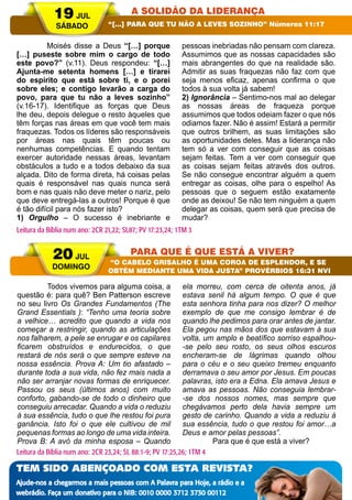 A PALAVRA PARA HOJE VERÃO 2014 13
	 Moisés disse a Deus “[…] porque
[…] puseste sobre mim o cargo de todo
este povo?” (v.11). Deus respondeu: “[…]
Ajunta-me setenta homens […] e tirarei
do espírito que está sobre ti, e o porei
sobre eles; e contigo levarão a carga do
povo, para que tu não a leves sozinho”
(v.16-17). Identifique as forças que Deus
lhe deu, depois delegue o resto àqueles que
têm forças nas áreas em que você tem mais
fraquezas. Todos os líderes são responsáveis
por áreas nas quais têm poucas ou
nenhumas competências. E quando tentam
exercer autoridade nessas áreas, levantam
obstáculos a tudo e a todos debaixo da sua
alçada. Dito de forma direta, há coisas pelas
quais é responsável nas quais nunca será
bom e nas quais não deve meter o nariz, pelo
que deve entregá-las a outros! Porque é que
é tão difícil para nós fazer isto?
1) Orgulho – O sucesso é inebriante e
pessoas inebriadas não pensam com clareza.
Assumimos que as nossas capacidades são
mais abrangentes do que na realidade são.
Admitir as suas fraquezas não faz com que
seja menos eficaz, apenas confirma o que
todos à sua volta já sabem!
2) Ignorância – Sentimo-nos mal ao delegar
as nossas áreas de fraqueza porque
assumimos que todos odeiam fazer o que nós
odiamos fazer. Não é assim! Estará a permitir
que outros brilhem, as suas limitações são
as oportunidades deles. Mas a liderança não
tem só a ver com conseguir que as coisas
sejam feitas. Tem a ver com conseguir que
as coisas sejam feitas através dos outros.
Se não consegue encontrar alguém a quem
entregar as coisas, olhe para o espelho! As
pessoas que o seguem estão exatamente
onde as deixou! Se não tem ninguém a quem
delegar as coisas, quem será que precisa de
mudar?
	 Todos vivemos para alguma coisa, a
questão é: para quê? Ben Patterson escreve
no seu livro Os Grandes Fundamentos (The
Grand Essentials ): “Tenho uma teoria sobre
a velhice… acredito que quando a vida nos
começar a restringir, quando as articulações
nos falharem, a pele se enrugar e os capilares
ficarem obstruídos e endurecidos, o que
restará de nós será o que sempre esteve na
nossa essência. Prova A: Um tio afastado –
durante toda a sua vida, não fez mais nada a
não ser arranjar novas formas de enriquecer.
Passou os seus (últimos anos) com muito
conforto, gabando-se de todo o dinheiro que
conseguiu arrecadar. Quando a vida o reduziu
à sua essência, tudo o que lhe restou foi pura
ganância. Isto foi o que ele cultivou de mil
pequenas formas ao longo de uma vida inteira.
Prova B: A avó da minha esposa – Quando
ela morreu, com cerca de oitenta anos, já
estava senil há algum tempo. O que é que
esta senhora tinha para nos dizer? O melhor
exemplo de que me consigo lembrar é de
quando lhe pedimos para orar antes de jantar.
Ela pegou nas mãos dos que estavam à sua
volta, um amplo e beatífico sorriso espalhou-
-se pelo seu rosto, os seus olhos escuros
encheram-se de lágrimas quando olhou
para o céu e o seu queixo tremeu enquanto
derramava o seu amor por Jesus. Em poucas
palavras, isto era a Edna. Ela amava Jesus e
amava as pessoas. Não conseguia lembrar-
-se dos nossos nomes, mas sempre que
chegávamos perto dela havia sempre um
gesto de carinho. Quando a vida a reduziu à
sua essência, tudo o que restou foi amor…a
Deus e amor pelas pessoas”.
	 Para que é que está a viver?
19 JUL
SÁBADO
20 JUL
DOMINGO
A SOLIDÃO DA LIDERANÇA
PARA QUE É QUE ESTÁ A VIVER?
“[…] PARA QUE TU NÃO A LEVES SOZINHO” Números 11:17
“O CABELO GRISALHO É UMA COROA DE ESPLENDOR, E SE
OBTÉM MEDIANTE UMA VIDA JUSTA” PROVÉRBIOS 16:31 NVI
Leitura da Bíblia num ano: 2CR 21,22; SL87; PV 17:23,24; 1TM 3
Leitura da Bíblia num ano: 2CR 23,24; SL 88:1-9; PV 17:25,26; 1TM 4
TEM SIDO ABENÇOADO COM ESTA REVISTA?
Ajude-nos a chegarmos a mais pessoas com A Palavra para Hoje, a rádio e a
webrádio. Faça um donativo para o NIB: 0010 0000 3712 3730 00112
 