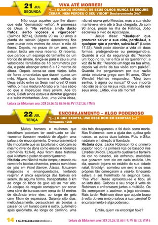14 A PALAVRA PARA HOJE VERÃO 2014
	 Não ouça aqueles que lhe dizem
que está “demasiado velho”. A promessa
de Deus é “Na velhice ainda darão
frutos; serão viçosos e vigorosos”
(Salmos 92:14). Durante 20 ou 30 anos a
planta do século (Agave Americana) fica
com quase dois metros de altura e não dá
flores. Depois, no prazo de um ano, sem
avisar, brota um novo rebento. O rebento,
que parece um espargo do tamanho de um
tronco de árvore, lança-se para o céu a uma
velocidade fantástica de 18 centímetros por
dia, e pode alcançar entre 6 a 12 metros de
altura. Depois coroa-se com vários tufos
de flores amareladas que duram quase um
mês. Alguns dos homens mais velhos de
Deus estão entre os Seus melhores! O mais
velho, o mais maduro Abraão era mais sábio
do que o impetuoso mais jovem. Aos 85
anos, Caleb ainda estava a derrotar gigantes
e a subir montanhas. Ana, uma viúva idosa,
não só orava pelo Messias, mas a sua visão
manteve-a viva até à Sua chegada. Já com
90 anos, preso na ilha de Patmos, João
escreveu o livro de Apocalipse.
	 Jesus disse: “Qualquer que
procurar salvar a sua vida, perdê-la-á, e
qualquer que a perder, salvá-la-á” (Lucas
17:33). Você pode abordar a vida de duas
formas: protegendo-se ou perseguindo-a.
Quando a voz da segurança diz “Acende
um fogo no teu lar e fica aí no quentinho”, a
voz da fé diz: “Acende um fogo na tua alma,
depois vai atrás da tua visão com paixão”.
Quando lhe perguntaram por que razão
ainda estudava grego com 94 anos, Oliver
Wendell Holmes respondeu: “Meu bom
senhor, é agora ou nunca!” O que importa
não são os anos na sua vida, mas a vida nos
seus anos. Então, viva até morrer!
	 Muitos homens e mulheres que
desistiram poderiam ter continuado se tão-
-somente tivessem recebido de alguém uma
palavra de encorajamento. O encorajamento é
tão importante que as Escrituras o colocam ao
mesmo nível de dons como ensino e liderança
(Romanos 12:6-8). Aqui ficam duas histórias
que ilustram o poder do encorajamento:
História um: Não há muito tempo, o mundo viu
como três baleias cinzentas, presas num bloco
de gelo em Point Barrow, Alasca, flutuavam
magoadas e ensanguentadas, tentando
respirar. A única esperança das baleias era
serem, de alguma forma, transportadas 8 km
ao longo do bloco de gelo até ao mar alto.
As equipas de resgate começaram por cortar
uma série de buracos com cerca de 18 metros
de distância entre eles, ao longo de gelo
com 15cm de espessura. Durante oito dias,
meticulosamente, persuadiram as baleias a
passar de um buraco para o outro, quilómetro
após quilómetro. Ao longo do caminho, uma
das três desapareceu e foi dada como morta.
Mas finalmente, com a ajuda dos quebra-gelo
russos, as outras duas baleias, Putu e Siku,
nadaram em direção à liberdade.
História dois: Jackie Robinson foi o primeiro
jogador negro na primeira liga de basebol nos
Estados Unidos. Enquanto quebrava a barreira
da cor no basebol, ele enfrentou multidões
que gozavam com ele em cada estádio. Um
dia, quando jogava no estádio da sua cidade
natal, Brooklyn, cometeu um erro e os seus
próprios fãs começaram a vaiá-lo. Enquanto
estava a ser humilhado na segunda base,
“Pee Wee” Reese aproximou-se e ficou ali
ao lado dele. Colocou o seu braço à volta de
Robinson e enfrentaram juntos a multidão. Os
fãs começaram a acalmar, o jogo continuou.
Mais tarde, Robinson disse que aquele braço
à volta do seu ombro salvou a sua carreira! O
encorajamento é algo poderoso.
	 Então, quem vai encorajar hoje?
21 JUL
SEGUNDA
22 JUL
TERÇA
VIVA ATÉ MORRER!
ENCORAJAMENTO – ALGO PODEROSO
“[…] QUANDO MORREU; OS SEUS OLHOS NUNCA SE ESCURE-
CERAM, NEM PERDEU O SEU VIGOR” Deuteronómio 34:7
“[…] O QUE EXORTA, USE ESSE DOM EM EXORTAR […]”
Romanos 12:8
Leitura da Bíblia num ano: 2CR 25,26; SL 88:10-18; PV 17:27,28; 1TM 5
Leitura da Bíblia num ano: 2CR 27,28; SL 89:1-7; PV 18:1,2; 1TM 6
 