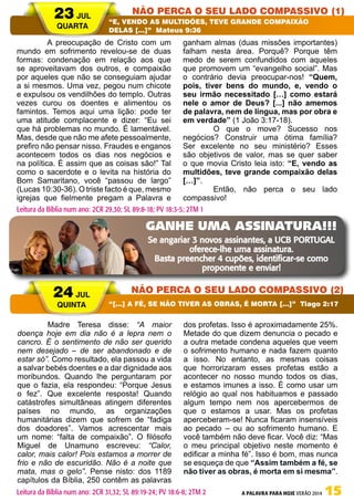 A PALAVRA PARA HOJE VERÃO 2014 15
	 A preocupação de Cristo com um
mundo em sofrimento revelou-se de duas
formas: condenação em relação aos que
se aproveitavam dos outros, e compaixão
por aqueles que não se conseguiam ajudar
a si mesmos. Uma vez, pegou num chicote
e expulsou os vendilhões do templo. Outras
vezes curou os doentes e alimentou os
famintos. Temos aqui uma lição: pode ter
uma atitude complacente e dizer: “Eu sei
que há problemas no mundo. É lamentável.
Mas, desde que não me afete pessoalmente,
prefiro não pensar nisso. Fraudes e enganos
acontecem todos os dias nos negócios e
na política. É assim que as coisas são!” Tal
como o sacerdote e o levita na história do
Bom Samaritano, você “passou de largo”
(Lucas 10:30-36). O triste facto é que, mesmo
igrejas que fielmente pregam a Palavra e
ganham almas (duas missões importantes)
falham nesta área. Porquê? Porque têm
medo de serem confundidos com aqueles
que promovem um “evangelho social”. Mas
o contrário devia preocupar-nos! “Quem,
pois, tiver bens do mundo, e, vendo o
seu irmão necessitado […] como estará
nele o amor de Deus? [...] não amemos
de palavra, nem de língua, mas por obra e
em verdade” (1 João 3:17-18).
	 O que o move? Sucesso nos
negócios? Construir uma ótima família?
Ser excelente no seu ministério? Esses
são objetivos de valor, mas se quer saber
o que movia Cristo leia isto: “E, vendo as
multidões, teve grande compaixão delas
[…]”.
	 Então, não perca o seu lado
compassivo!
	 Madre Teresa disse: “A maior
doença hoje em dia não é a lepra nem o
cancro. É o sentimento de não ser querido
nem desejado – de ser abandonado e de
estar só”. Como resultado, ela passou a vida
a salvar bebés doentes e a dar dignidade aos
moribundos. Quando lhe perguntaram por
que o fazia, ela respondeu: “Porque Jesus
o fez”. Que excelente resposta! Quando
catástrofes simultâneas atingem diferentes
países no mundo, as organizações
humanitárias dizem que sofrem de “fadiga
dos doadores”. Vamos acrescentar mais
um nome: “falta de compaixão”. O filósofo
Miguel de Unamuno escreveu: “Calor,
calor, mais calor! Pois estamos a morrer de
frio e não de escuridão. Não é a noite que
mata, mas o gelo”. Pense nisto: dos 1189
capítulos da Bíblia, 250 contêm as palavras
dos profetas. Isso é aproximadamente 25%.
Metade do que dizem denuncia o pecado e
a outra metade condena aqueles que veem
o sofrimento humano e nada fazem quanto
a isso. No entanto, as mesmas coisas
que horrorizaram esses profetas estão a
acontecer no nosso mundo todos os dias,
e estamos imunes a isso. É como usar um
relógio ao qual nos habituamos e passado
algum tempo nem nos apercebermos de
que o estamos a usar. Mas os profetas
aperceberam-se! Nunca ficaram insensíveis
ao pecado – ou ao sofrimento humano. E
você também não deve ficar. Você diz: “Mas
o meu principal objetivo neste momento é
edificar a minha fé”. Isso é bom, mas nunca
se esqueça de que “Assim também a fé, se
não tiver as obras, é morta em si mesma”.
23 JUL
QUARTA
24 JUL
QUINTA
NÃO PERCA O SEU LADO COMPASSIVO (1)
NÃO PERCA O SEU LADO COMPASSIVO (2)
“E, VENDO AS MULTIDÕES, TEVE GRANDE COMPAIXÃO
DELAS […]” Mateus 9:36
“[…] A FÉ, SE NÃO TIVER AS OBRAS, É MORTA […]” Tiago 2:17
Leitura da Bíblia num ano: 2CR 29,30; SL 89:8-18; PV 18:3-5; 2TM 1
Leitura da Bíblia num ano: 2CR 31,32; SL 89:19-24; PV 18:6-8; 2TM 2
GANHE UMA ASSINATURA!!!
Se angariar 3 novos assinantes, a UCB PORTUGAL
oferece-lhe uma assinatura.
Basta preencher 4 cupões, identificar-se como
proponente e enviar!
 