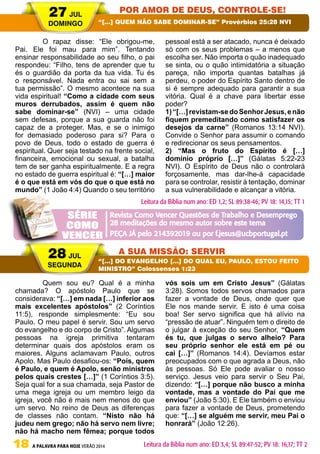 18 A PALAVRA PARA HOJE VERÃO 2014
	 O rapaz disse: “Ele obrigou-me,
Pai. Ele foi mau para mim”. Tentando
ensinar responsabilidade ao seu filho, o pai
respondeu: “Filho, tens de aprender que tu
és o guardião da porta da tua vida. Tu és
o responsável. Nada entra ou sai sem a
tua permissão”. O mesmo acontece na sua
vida espiritual! “Como a cidade com seus
muros derrubados, assim é quem não
sabe dominar-se” (NVI) – uma cidade
sem defesas, porque a sua guarda não foi
capaz de a proteger. Mas, e se o inimigo
for demasiado poderoso para si? Para o
povo de Deus, todo o estado de guerra é
espiritual. Quer seja testado na frente social,
financeira, emocional ou sexual, a batalha
tem de ser ganha espiritualmente. E a regra
no estado de guerra espiritual é: “[…] maior
é o que está em vós do que o que está no
mundo” (1 João 4:4) Quando o seu território
pessoal está a ser atacado, nunca é deixado
só com os seus problemas – a menos que
escolha ser. Não importa o quão inadequado
se sinta, ou o quão intimidatória a situação
pareça, não importa quantas batalhas já
perdeu, o poder do Espírito Santo dentro de
si é sempre adequado para garantir a sua
vitória. Qual é a chave para libertar esse
poder?
1)“[…]revistam-sedoSenhorJesus,enão
fiquem premeditando como satisfazer os
desejos da carne” (Romanos 13:14 NVI).
Convide o Senhor para assumir o comando
e redirecionar os seus pensamentos.
2) “Mas o fruto do Espírito é […]
domínio próprio […]” (Gálatas 5:22-23
NVI). O Espírito de Deus não o controlará
forçosamente, mas dar-lhe-á capacidade
para se controlar, resistir à tentação, dominar
a sua vulnerabilidade e alcançar a vitória.
	 Quem sou eu? Qual é a minha
chamada? O apóstolo Paulo que se
considerava: “[…] em nada […] inferior aos
mais excelentes apóstolos” (2 Coríntios
11:5), responde simplesmente: “Eu sou
Paulo. O meu papel é servir. Sou um servo
do evangelho e do corpo de Cristo”. Algumas
pessoas na igreja primitiva tentaram
determinar quais dos apóstolos eram os
maiores. Alguns aclamavam Paulo, outros
Apolo. Mas Paulo desafiou-os: “Pois, quem
é Paulo, e quem é Apolo, senão ministros
pelos quais crestes […]” (1 Coríntios 3:5).
Seja qual for a sua chamada, seja Pastor de
uma mega igreja ou um membro leigo da
igreja, você não é mais nem menos do que
um servo. No reino de Deus as diferenças
de classes não contam. “Nisto não há
judeu nem grego; não há servo nem livre;
não há macho nem fêmea; porque todos
vós sois um em Cristo Jesus” (Gálatas
3:28). Somos todos servos chamados para
fazer a vontade de Deus, onde quer que
Ele nos mande servir. E isto é uma coisa
boa! Ser servo significa que há alívio na
“pressão de atuar”. Ninguém tem o direito de
o julgar à exceção do seu Senhor, “Quem
és tu, que julgas o servo alheio? Para
seu próprio senhor ele está em pé ou
cai […]” (Romanos 14:4). Devíamos estar
preocupados com o que agrada a Deus, não
às pessoas. Só Ele pode avaliar o nosso
serviço. Jesus veio para servir o Seu Pai,
dizendo: “[…] porque não busco a minha
vontade, mas a vontade do Pai que me
enviou” (João 5:30). E Ele também o enviou
para fazer a vontade de Deus, prometendo
que: “[…] se alguém me servir, meu Pai o
honrará” (João 12:26).
27 JUL
DOMINGO
28 JUL
SEGUNDA
POR AMOR DE DEUS, CONTROLE-SE!
A SUA MISSÃO: SERVIR
“[…] QUEM NÃO SABE DOMINAR-SE” Provérbios 25:28 NVI
“[…] DO EVANGELHO […] DO QUAL EU, PAULO, ESTOU FEITO
MINISTRO” Colossenses 1:23
Leitura da Bíblia num ano: ED 1,2; SL 89:38-46; PV 18: 14,15; TT 1
Leitura da Bíblia num ano: ED 3,4; SL 89:47-52; PV 18: 16,17; TT 2
Revista Como Vencer Questões de Trabalho e Desemprego
28 meditações do mesmo autor sobre este tema
PEÇA JÁ pelo 214392019 ou por f.jesus@ucbportugal.pt
SÉRIE
COMO
VENCER
 