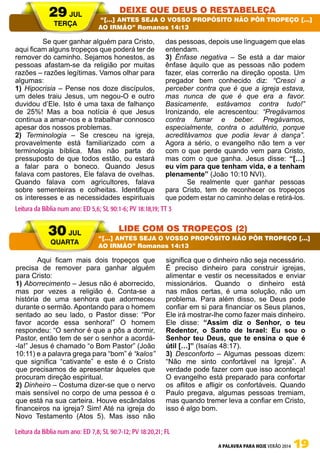 A PALAVRA PARA HOJE VERÃO 2014 19
	 Se quer ganhar alguém para Cristo,
aqui ficam alguns tropeços que poderá ter de
remover do caminho. Sejamos honestos, as
pessoas afastam-se da religião por muitas
razões – razões legítimas. Vamos olhar para
algumas:
1) Hipocrisia – Pense nos doze discípulos,
um deles traiu Jesus, um negou-O e outro
duvidou d’Ele. Isto é uma taxa de falhanço
de 25%! Mas a boa notícia é que Jesus
continua a amar-nos e a trabalhar connosco
apesar dos nossos problemas.
2) Terminologia – Se cresceu na igreja,
provavelmente está familiarizado com a
terminologia bíblica. Mas não parta do
pressuposto de que todos estão, ou estará
a falar para o boneco. Quando Jesus
falava com pastores, Ele falava de ovelhas.
Quando falava com agricultores, falava
sobre sementeiras e colheitas. Identifique
os interesses e as necessidades espirituais
das pessoas, depois use linguagem que elas
entendam.
3) Ênfase negativa – Se está a dar maior
ênfase àquilo que as pessoas não podem
fazer, elas correrão na direção oposta. Um
pregador bem conhecido diz: “Cresci a
perceber contra que é que a igreja estava,
mas nunca de que é que era a favor.
Basicamente, estávamos contra tudo!”
Ironizando, ele acrescentou: “Pregávamos
contra fumar e beber. Pregávamos,
especialmente, contra o adultério, porque
acreditávamos que podia levar à dança”.
Agora a sério, o evangelho não tem a ver
com o que perde quando vem para Cristo,
mas com o que ganha. Jesus disse: “[…]
eu vim para que tenham vida, e a tenham
plenamente” (João 10:10 NVI).
Se realmente quer ganhar pessoas
para Cristo, tem de reconhecer os tropeços
que podem estar no caminho delas e retirá-los.
Aqui ficam mais dois tropeços que
precisa de remover para ganhar alguém
para Cristo:
1) Aborrecimento – Jesus não é aborrecido,
mas por vezes a religião é. Conta-se a
história de uma senhora que adormeceu
durante o sermão. Apontando para o homem
sentado ao seu lado, o Pastor disse: “Por
favor acorde essa senhora!” O homem
respondeu: “O senhor é que a pôs a dormir,
Pastor, então tem de ser o senhor a acordá-
-la!” Jesus é chamado “o Bom Pastor” (João
10:11) e a palavra grega para “bom” é “kalos”
que significa “cativante” e este é o Cristo
que precisamos de apresentar àqueles que
procuram direção espiritual.
2) Dinheiro – Costuma dizer-se que o nervo
mais sensível no corpo de uma pessoa é o
que está na sua carteira. Houve escândalos
financeiros na igreja? Sim! Até na igreja do
Novo Testamento (Atos 5). Mas isso não
significa que o dinheiro não seja necessário.
É preciso dinheiro para construir igrejas,
alimentar e vestir os necessitados e enviar
missionários. Quando o dinheiro está
nas mãos certas, é uma solução, não um
problema. Para além disso, se Deus pode
confiar em si para financiar os Seus planos,
Ele irá mostrar-lhe como fazer mais dinheiro.
Ele disse: “Assim diz o Senhor, o teu
Redentor, o Santo de Israel: Eu sou o
Senhor teu Deus, que te ensina o que é
útil […]” (Isaías 48:17).
3) Desconforto – Algumas pessoas dizem:
“Não me sinto confortável na Igreja”. A
verdade pode fazer com que isso aconteça!
O evangelho está preparado para confortar
os aflitos e afligir os confortáveis. Quando
Paulo pregava, algumas pessoas tremiam,
mas quando tremer leva a confiar em Cristo,
isso é algo bom.
29 JUL
TERÇA
30 JUL
QUARTA
Deixe que Deus o Restabeleça
LIDE COM OS TROPEÇOS (2)
“[…] ANTES SEJA O VOSSO PROPÓSITO NÃO PÔR TROPEÇO […]
AO IRMÃO” Romanos 14:13
“[…] ANTES SEJA O VOSSO PROPÓSITO NÃO PÔR TROPEÇO […]
AO IRMÃO” Romanos 14:13
Leitura da Bíblia num ano: ED 5,6; SL 90:1-6; PV 18:18,19; TT 3
Leitura da Bíblia num ano: ED 7,8; SL 90:7-12; PV 18:20,21; FL
 