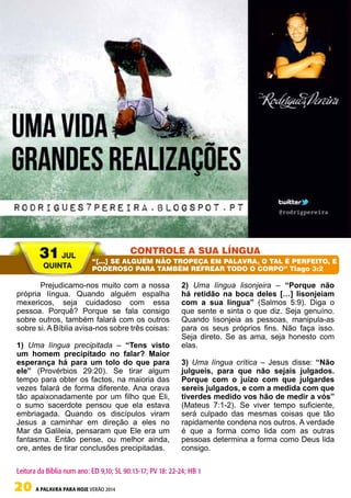 20 A PALAVRA PARA HOJE VERÃO 2014
Prejudicamo-nos muito com a nossa
própria língua. Quando alguém espalha
mexericos, seja cuidadoso com essa
pessoa. Porquê? Porque se fala consigo
sobre outros, também falará com os outros
sobre si. A Bíblia avisa-nos sobre três coisas:
1) Uma língua precipitada – “Tens visto
um homem precipitado no falar? Maior
esperança há para um tolo do que para
ele” (Provérbios 29:20). Se tirar algum
tempo para obter os factos, na maioria das
vezes falará de forma diferente. Ana orava
tão apaixonadamente por um filho que Eli,
o sumo sacerdote pensou que ela estava
embriagada. Quando os discípulos viram
Jesus a caminhar em direção a eles no
Mar da Galileia, pensaram que Ele era um
fantasma. Então pense, ou melhor ainda,
ore, antes de tirar conclusões precipitadas.
2) Uma língua lisonjeira – “Porque não
há retidão na boca deles […] lisonjeiam
com a sua língua” (Salmos 5:9). Diga o
que sente e sinta o que diz. Seja genuíno.
Quando lisonjeia as pessoas, manipula-as
para os seus próprios fins. Não faça isso.
Seja direto. Se as ama, seja honesto com
elas.
3) Uma língua crítica – Jesus disse: “Não
julgueis, para que não sejais julgados.
Porque com o juízo com que julgardes
sereis julgados, e com a medida com que
tiverdes medido vos hão de medir a vós”
(Mateus 7:1-2). Se viver tempo suficiente,
será culpado das mesmas coisas que tão
rapidamente condena nos outros. A verdade
é que a forma como lida com as outras
pessoas determina a forma como Deus lida
consigo.
31 JUL
QUINTA
CONTROLE A SUA LÍNGUA
“[…] SE ALGUÉM NÃO TROPEÇA EM PALAVRA, O TAL É PERFEITO, E
PODEROSO PARA TAMBÉM REFREAR TODO O CORPO” Tiago 3:2
Leitura da Bíblia num ano: ED 9,10; SL 90:13-17; PV 18: 22-24; HB 1
 