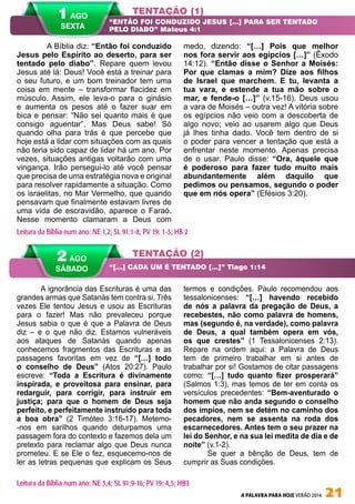 A PALAVRA PARA HOJE VERÃO 2014 21
A ignorância das Escrituras é uma das
grandes armas que Satanás tem contra si. Três
vezes Ele tentou Jesus e usou as Escrituras
para o fazer! Mas não prevaleceu porque
Jesus sabia o que é que a Palavra de Deus
diz – e o que não diz. Estamos vulneráveis
aos ataques de Satanás quando apenas
conhecemos fragmentos das Escrituras e as
passagens favoritas em vez de “[…] todo
o conselho de Deus” (Atos 20:27). Paulo
escreve: “Toda a Escritura é divinamente
inspirada, e proveitosa para ensinar, para
redarguir, para corrigir, para instruir em
justiça; para que o homem de Deus seja
perfeito, e perfeitamente instruído para toda
a boa obra” (2 Timóteo 3:16-17). Metemo-
-nos em sarilhos quando deturpamos uma
passagem fora do contexto e fazemos dela um
pretexto para reclamar algo que Deus nunca
prometeu. E se Ele o fez, esquecemo-nos de
ler as letras pequenas que explicam os Seus
termos e condições. Paulo recomendou aos
tessalonicenses: “[…] havendo recebido
de nós a palavra da pregação de Deus, a
recebestes, não como palavra de homens,
mas (segundo é, na verdade), como palavra
de Deus, a qual também opera em vós,
os que crestes” (1 Tessalonicenses 2:13).
Repare na ordem aqui: a Palavra de Deus
tem de primeiro trabalhar em si antes de
trabalhar por si! Gostamos de citar passagens
como: “[…] tudo quanto fizer prosperará”
(Salmos 1:3), mas temos de ter em conta os
versículos precedentes: “Bem-aventurado o
homem que não anda segundo o conselho
dos ímpios, nem se detém no caminho dos
pecadores, nem se assenta na roda dos
escarnecedores. Antes tem o seu prazer na
lei do Senhor, e na sua lei medita de dia e de
noite” (v.1-2).
Se quer a bênção de Deus, tem de
cumprir as Suas condições.
A Bíblia diz: “Então foi conduzido
Jesus pelo Espírito ao deserto, para ser
tentado pelo diabo”. Repare quem levou
Jesus até lá: Deus! Você está a treinar para
o seu futuro, e um bom treinador tem uma
coisa em mente – transformar flacidez em
músculo. Assim, ele leva-o para o ginásio
e aumenta os pesos até o fazer suar em
bica e pensar: “Não sei quanto mais é que
consigo aguentar”. Mas Deus sabe! Só
quando olha para trás é que percebe que
hoje está a lidar com situações com as quais
não teria sido capaz de lidar há um ano. Por
vezes, situações antigas voltarão com uma
vingança. Irão persegui-lo até você pensar
que precisa de uma estratégia nova e original
para resolver rapidamente a situação. Como
os israelitas, no Mar Vermelho, que quando
pensavam que finalmente estavam livres de
uma vida de escravidão, aparece o Faraó.
Nesse momento clamaram a Deus com
medo, dizendo: “[…] Pois que melhor
nos fora servir aos egípcios […]” (Êxodo
14:12). “Então disse o Senhor a Moisés:
Por que clamas a mim? Dize aos filhos
de Israel que marchem. E tu, levanta a
tua vara, e estende a tua mão sobre o
mar, e fende-o […]” (v.15-16). Deus usou
a vara de Moisés – outra vez! A vitória sobre
os egípcios não veio com a descoberta de
algo novo; veio ao usarem algo que Deus
já lhes tinha dado. Você tem dentro de si
o poder para vencer a tentação que está a
enfrentar neste momento. Apenas precisa
de o usar. Paulo disse: “Ora, àquele que
é poderoso para fazer tudo muito mais
abundantemente além daquilo que
pedimos ou pensamos, segundo o poder
que em nós opera” (Efésios 3:20).
TENTAÇÃO (1)
TENTAÇÃO (2)
“ENTÃO FOI CONDUZIDO JESUS […] PARA SER TENTADO
PELO DIABO” Mateus 4:1
“[…] CADA UM É TENTADO […]” Tiago 1:14
Leitura da Bíblia num ano: NE 1,2; SL 91:1-8; PV 19: 1-3; HB 2
2 AGO
SÁBADO
Leitura da Bíblia num ano: NE 3,4; SL 91:9-16; PV 19: 4,5; HB3
1 AGO
SEXTA
 