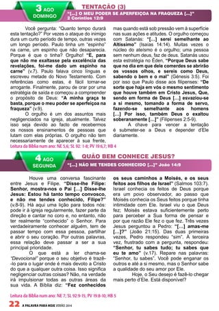 22 A PALAVRA PARA HOJE VERÃO 2014
	 Houve uma conversa fascinante
entre Jesus e Filipe. “Disse-lhe Filipe:
Senhor, mostra-nos o Pai […] Disse-lhe
Jesus: Estou há tanto tempo convosco,
e não me tendes conhecido, Filipe?”
(v.8-9). Há aqui uma lição para todos nós:
pode ir à igreja regularmente, fazer parte da
direção e cantar no coro e, no entanto, não
ter realmente “conhecido” o Senhor. Para
verdadeiramente conhecer alguém, tem de
passar tempo com essa pessoa, partilhar
e abrir o seu coração. Por outras palavras,
essa relação deve passar a ser a sua
principal prioridade.
	 O que está a ler chama-se
“Devocional” porque o seu objetivo é trazê-
-lo para o lugar onde é mais devoto a Cristo
do que a qualquer outra coisa. Isso significa
negligenciar outras coisas? Não, na verdade
irá impulsionar todas as outras áreas da
sua vida. A Bíblia diz: “Fez conhecidos
os seus caminhos a Moisés, e os seus
feitos aos filhos de Israel” (Salmos 103:7).
Israel conhecia os feitos de Deus porque
era um povo observador, ao passo que
Moisés conhecia os Seus feitos porque tinha
intimidade com Ele. Israel viu o que Deus
fez; Moisés estava suficientemente perto
para perceber a Sua forma de pensar e
por que razão Ele fez o que fez. Três vezes
Jesus perguntou a Pedro: “[…] amas-me
[…]?” (João 21:15). Das duas primeiras
vezes, Pedro respondeu “sim”. À terceira
vez, frustrado com a pergunta, respondeu:
“Senhor, tu sabes tudo; tu sabes que
eu te amo” (v.17). Repare nas palavras:
“Senhor, tu sabes”. Você pode enganar os
outros e até a si mesmo, mas o Senhor sabe
a qualidade do seu amor por Ele.
	 Hoje, o Seu desejo é fazê-lo chegar
mais perto d’Ele. Está disponível?
Você pergunta: “Quanto tempo durará
esta tentação?” Por vezes o ataque do inimigo
dura um curto período de tempo, outras vezes
um longo período. Paulo tinha um “espinho”
na carne, um espinho que não desaparecia.
Porque é que o tinha? Orgulho! “E, para
que não me exaltasse pela excelência das
revelações, foi-me dado um espinho na
carne” (v.7). Paulo falava cinco línguas e
escreveu metade do Novo Testamento. Com
referências como estas, é fácil tornar-se
arrogante. Finalmente, parou de orar por uma
estratégia de saída e começou a compreender
o propósito de Deus: “A minha graça te
basta, porque o meu poder se aperfeiçoa na
fraqueza” (v.9).
O orgulho é um dos assuntos mais
negligenciados na igreja, atualmente. Talvez
isso seja devido ao facto de recebermos
os nossos ensinamentos de pessoas que
lutam com elas próprias. O orgulho não tem
necessariamente de aparecer à sua frente,
mas quando está sob pressão vem à superfície
nas suas ações e atitudes. O orgulho começou
com Satanás: “[…] serei semelhante ao
Altíssimo” (Isaías 14:14). Muitas vezes o
núcleo do ateísmo é o orgulho; uma pessoa
sem nenhum deus, faz de deus. Satanás usou
esta estratégia no Éden, “Porque Deus sabe
que no dia em que dele comerdes se abrirão
os vossos olhos, e sereis como Deus,
sabendo o bem e o mal” (Génesis 3:5). Foi
por isso que Paulo disse aos filipenses: “De
sorte que haja em vós o mesmo sentimento
que houve também em Cristo Jesus, Que,
sendo em forma de Deus […] esvaziou-se
a si mesmo, tomando a forma de servo,
fazendo-se semelhante aos homens
[…] Por isso, também Deus o exaltou
soberanamente […]” (Filipenses 2:5-9).
A chave para vencer a tentação
é submeter-se a Deus e depender d’Ele
diariamente.
TENTAÇÃO (3)
QUÃO BEM CONHECE JESUS?
“[…] O MEU PODER SE APERFEIÇOA NA FRAQUEZA […]”
2 Coríntios 12:9
“[…] NÃO ME TENDES CONHECIDO […]” João 14:9
Leitura da Bíblia num ano: NE 5,6; SL 92: 1-8; PV 19:6,7; HB 4
4 AGO
SEGUNDA
Leitura da Bíblia num ano: NE 7; SL 92:9-15; PV 19:8-10; HB 5
3 AGO
DOMINGO
 