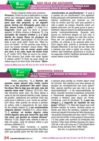 24 A PALAVRA PARA HOJE VERÃO 2014
Pedro perguntou: “[…] Senhor, até
quantas vezes pecará meu irmão contra
mim, e eu lhe perdoarei? Até sete? Jesus
lhe disse: Não te digo que até sete; mas até
setenta vezes sete” (Mateus 18:21-22). Mas
não devíamos parar aqui. Se Deus desse a
cada um de nós apenas setenta e sete “passes
de perdão”, estaríamos em sarilhos! Você não
pode levar à falência a sua “conta de perdão”
com Deus. Mas quando se recusa a perdoar
os outros, está a esquecer-se de que antes
do dia acabar poderá “[…] ser surpreendido
nalguma ofensa” (Gálatas 6:1). Jesus disse:
“[…] perdoai, se tendes alguma coisa
contra alguém, para que vosso Pai, que está
nos céus, vos perdoe as vossas ofensas”
(Marcos 11:25). Sejam sete, setenta e sete ou
sete mil vezes, você irá sempre colher o que
semeou (Gálatas 6:7).
Somos todos humanos, e quando
alguém nos magoa queremos justiça. Mas Deus
quer que perdoe quem lhe fez mal antes que
a pessoa peça perdão ou mostre algum sinal
de remorso. Isto significa que essa pessoa irá
escapar às consequências das suas ações?
Não, apenas significa que isso não é da sua
responsabilidade – é da responsabilidade de
Deus. Guardar rancores é espiritual, emocional
e fisicamente desgastante; o perdão dá-lhe
energia e liberta-o para seguir em frente.
Lembre-se, você foi perdoado “[…] pelo seu
sangue […] segundo as riquezas da sua
graça” (Efésios 1:7). Mas isto requer que você
também perdoe os outros. Quando pensa na
dívida que Deus lhe perdoou, qualquer outra
coisa que alguém lhe possa ter feito desvanece-
-se quando comparado com isso, não é? “O Seu
amor não tem limite / A Sua graça é imensurável
/ O Seu poder não conhece as limitações dos
homens / Das Suas infinitas riquezas em Jesus
/ Ele dá, e dá e dá outra vez //” (He Giveth More
Grace, Annie Johnson Flint, 1866-1932).
Isto sim, é a generosa Graça!
Tente imaginar estes dois cenários:
Primeiro: Cristo no céu a defendê-lo e a agir
como seu advogado perante Deus, “Meus
filhinhos, estas coisas vos escrevo,
para que não pequeis; e, se alguém
pecar, temos um Advogado para com o
Pai, Jesus Cristo, o justo” (1 João 2:1).
Segundo: Você aqui na terra a acusar
alguém. A Bíblia chama a Satanás “[…] o
acusador de nossos irmãos […] o qual
diante do nosso Deus os acusava de
dia e de noite” (Apocalipse 12:10) De que
lado é que você está? Você diz: “Mas eu
ouvi um boato”. Já lhe ocorreu que anda a
ouvir as coisas erradas? Jesus disse: “Eu
sou a videira, vós as varas; quem está
em mim, e eu nele, esse dá muito fruto
[…]” (João 15:5) “Mas eu ouvi-o na vinha”.
Já lhe ocorreu que pode não estar ligado
à videira certa? O fruto ao qual Jesus se
refere aqui é um bom fruto. Ele disse: “Bem-
-aventurados os pacificadores”. E qual é
o oposto de um pacificador? Um agitador!
Estas pessoas normalmente têm um tumulto
interior, problemas por resolver ou um
chip no ombro que faz com que passem a
vida a agitar as coisas. Quando veem um
tapete procuram um fio para puxar e para o
desfazer. Alguns fazem-no deliberadamente,
outros inconscientemente. Quando tem
pouca ou nenhuma alegria na sua vida, é
difícil celebrar a alegria na vida dos outros.
Para ser um pacificador tem de cortar o
conflito, as críticas e as queixas pela raiz.
Com algum tato, oriente a conversa numa
direção diferente. E se tiver de ser, fale com
a pessoa que está a agitar as coisas. Na
melhor das hipóteses ajudá-la-á a mudar e
na segunda melhor hipótese pensarão duas
vezes sobre o que lhe dirão.
NÃO SEJA UM AGITADOR!
GENEROSA GRAÇA
“BEM-AVENTURADOS OS PACIFICADORES, PORQUE ELES
SERÃO CHAMADOS FILHOS DE DEUS” Mateus 5:9
“[…] A REDENÇÃO […] SEGUNDO AS RIQUEZAS DA SUA
GRAÇA” Efésios 1:7
Leitura da Bíblia num ano: NE 10,11; SL 94:1-10; PV 19:14-16; HB 7
7 AGO
QUINTA
Leitura da Bíblia num ano: NE 12,13; SL 94:11-16; PV 19:17-19; HB 8
6 AGO
QUARTA
 