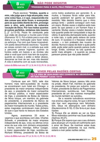 A PALAVRA PARA HOJE VERÃO 2014 25
Conta-se que em 1923, sete dos
homens mais bem-sucedidos do mundo
se encontraram num hotel em Chicago: o
presidente da maior empresa independente
de aço, o presidente da maior companhia
de serviço público, o maior especulador
de trigo, o presidente da Bolsa de Valores
de Nova Iorque, um membro do gabinete
do presidente, o presidente do Banco de
pagamentos Internacionais e o presidente
do maior monopólio do mundo. Todos juntos,
estes magnatas controlavam mais dinheiro
do que o que havia no tesouro dos Estados
Unidos.
Agora, avancemos 25 anos e
vejamos o que aconteceu com eles. Charles
Schwab, o presidente da maior empresa
independente de aço, viveu os últimos cinco
anos da sua vida com dinheiro emprestado
e morreu como mendigo. Arthur Cooger,
o maior especulador de trigo, suicidou-se.
Richard Whitney, presidente da Bolsa de
Valores de Nova Iorque, passou três anos
na prisão. Albert Fall, membro do gabinete
do presidente, foi preso por suborno. Leon
Fraser, presidente do Banco de Pagamentos
Internacionais, suicidou-se. Ivan Kreuger,
presidente de um dos maiores monopólios
do mundo também se suicidou.
Se a recente turbulência económica
nos ensinou alguma coisa, foi que o dinheiro
não traz nem segurança nem felicidade.
Sim, Deus irá abençoá-lo com dinheiro
(Deuteronómio 8:18). E Ele fá-lo-á por duas
razões:
1) Porque Ele se deleita ao ver os Seus
filhos redimidos caminhar nas Suas bênçãos
(Salmos 35:27).
2) Porque Ele espera que use o seu dinheiro
para alcançar um mundo em sofrimento sem
o amor de Deus. Se mantiver estas duas
coisas sempre presentes na sua mente,
estará a viver pelas razões certas.
	 Paulo escreve: “Irmãos, quanto a
mim, não julgo que o haja alcançado; mas
uma coisa faço, e é que, esquecendo-me
das coisas que atrás ficam, e avançando
para as que estão diante de mim, prossigo
para o alvo, pelo prémio da soberana
vocação de Deus. Por isso todos quantos
já somos perfeitos, sintamos isto mesmo
[…]” (v.13-15). Paulo foi conduzido pela
sua visão de alcançar o mundo para Cristo
(Romanos 10:1). Foi a bitola para a sua vida
diária e a sua motivação para fazer todos
os esforços. Fez com que fosse incansável.
Um poeta desconhecido escreveu: “Quando
as coisas correm mal, e a estrada que está
a percorrer parece íngreme; quando os
fundos estão em baixos e as dívidas são
altas e você quer sorrir mas tem de suspirar;
quando as coisas o estão a deitar abaixo,
descanse se tiver de ser, mas não desista!
A vida é estranha com as suas reviravoltas,
como todos acabamos por aprender. E, a
muitos, o fracasso fá-los voltar para trás,
quando poderiam ter ganho se tivessem
resistido. Não desista mesmo que o ritmo
pareça lento – poderá conseguir com mais
um sopro. Muitas vezes o objetivo está mais
perto do que parece a um homem fraco e
vacilante. Muitas vezes o lutador desistiu da
luta quando podia ter conquistado a taça da
vitória. E aprendeu demasiado tarde, quando
a noite caiu, o quão perto estava da coroa
de ouro. O sucesso é o fracasso virado do
avesso – o tom prateado das nuvens da
dúvida. Nunca é capaz de dizer o quão perto
está, pode estar perto quando parece muito
longe. Então, continue na luta quando se
sentir mais atingido – é quando as coisas
parecem piores que não pode desistir”.
NÃO PODE DESISTIR
VIVER PELAS RAZÕES CERTAS
“PROSSIGO PARA O ALVO, PELO PRÉMIO […]” Filipenses 3:14
“[…] A VIDA DE QUALQUER NÃO CONSISTE NA ABUNDÂNCIA
DO QUE POSSUI” Lucas 12:15
Leitura da Bíblia num ano: ET 1,2; SL 94:17-23; PV 19: 20-22; HB 9
9 AGO
SÁBADO
Leitura da Bíblia num ano: ET 3,4; SL 95:1-5; PV 19: 23-25; HB 10
8 AGO
SEXTA
 