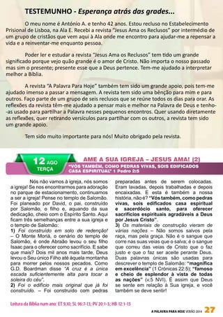A PALAVRA PARA HOJE VERÃO 2014 27
AME A SUA IGREJA – JESUS AMA! (2)
“VÓS TAMBÉM, COMO PEDRAS VIVAS, SOIS EDIFICADOS
CASA ESPIRITUAL” 1 Pedro 2:5
12 AGO
TERÇA
Leitura da Bíblia num ano: ET 9,10; SL 96:7-13; PV 20:1-3; HB 12:1-13
	 Nós não vamos à igreja, nós somos
a igreja! Se nos encontrarmos para adoração
no parque de estacionamento, continuamos
a ser a igreja! Pense no templo de Salomão.
Foi planeado por David, o pai, construído
por Salomão, o filho e, aquando da sua
dedicação, cheio com o Espírito Santo. Aqui
ficam três semelhanças entre a sua igreja e
o templo de Salomão:
1) Foi construído em solo de redenção!
– O Monte Moriá, o cenário do templo de
Salomão, é onde Abraão levou o seu filho
Isaac para o oferecer como sacrifício. E sabe
que mais? Dois mil anos mais tarde, Deus
levou o Seu único Filho até àquela montanha
para morrer pelos nossos pecados. Como
G.D. Boardman disse “A cruz é a única
escada suficientemente alta para tocar a
soleira do céu”.
2) Foi o edifício mais original que já foi
construído. – Foi construído com pedras
preparadas antes de serem colocadas.
Eram lavadas, depois trabalhadas e depois
encaixadas. E esta é também a nossa
história, não é? “Vós também, como pedras
vivas, sois edificados casa espiritual
e sacerdócio santo, para oferecer
sacrifícios espirituais agradáveis a Deus
por Jesus Cristo”.
3) Os materiais de construção vieram de
várias nações – Não somos salvos pela
raça, mas pela graça. Não é o sangue que
corre nas suas veias que o salva; é o sangue
que correu das veias de Cristo que o faz
justo e que o faz ser aceite perante Deus.
Duas palavras únicas são usadas para
descrever o templo de Salomão: “magnífica
em excelência” (1 Crónicas 22:5); “famoso
e cheio de esplendor à vista de todas
as nações” (v.5 NVI). É assim que Deus
se sente em relação à Sua igreja, e você
também se deve sentir!
	 TESTEMUNHO - Esperança atrás das grades...
	 O meu nome é António A. e tenho 42 anos. Estou recluso no Estabelecimento
Prisional de Lisboa, na Ala E. Recebi a revista “Jesus Ama os Reclusos” por intermédio de
um grupo de cristãos que vem aqui à Ala onde me encontro para ajudar-me a repensar a
vida e a reinventar-me enquanto pessoa.
	 Poder ler e estudar a revista “Jesus Ama os Reclusos” tem tido um grande
significado porque vejo quão grande é o amor de Cristo. Não importa o nosso passado
mas sim o presente; presente esse que a Deus pertence. Tem-me ajudado a interpretar
melhor a Bíblia.
	 A revista “A Palavra Para Hoje” também tem sido um grande apoio, pois tem-me
ajudado imenso a passar a mensagem. A revista tem sido uma bênção para mim e para
outros. Faço parte de um grupo de seis reclusos que se reúne todos os dias para orar. As
reflexões da revista têm-me ajudado a pensar mais e melhor na Palavra de Deus e tenho-
-as usado para partilhar a Palavra nesses pequenos encontros. Quer usando diretamente
as reflexões, quer retirando versículos para partilhar com os outros, a revista tem sido
um grande apoio.
	 Tem sido muito importante para nós! Muito obrigado pela revista.
 