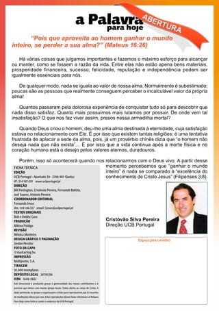 “Pois que aproveita ao homem ganhar o mundo
inteiro, se perder a sua alma?” (Mateus 16:26)
Há várias coisas que julgamos importantes e fazemos o máximo esforço para alcançar
ou manter, como se fossem a razão da vida. Entre elas não estão apena bens materiais,
prosperidade financeira, sucesso; felicidade, reputação e independência podem ser
igualmente essenciais para nós.
De qualquer modo, nada se iguala ao valor de nossa alma. Normalmente é subestimado;
poucas são as pessoas que realmente conseguem perceber o incalculável valor da própria
alma!
Quantos passaram pela dolorosa experiência de conquistar tudo só para descobrir que
nada disso satisfaz. Quanto mais possuímos mais lutamos por possuir. De onde vem tal
insatisfação? O que nos faz viver assim, presos nessa armadilha mortal?
Quando Deus criou o homem, deu-lhe uma alma destinada à eternidade, cuja satisfação
estava no relacionamento com Ele. É por isso que existem tantas religiões; é uma tentativa
frustrada de aplacar a sede da alma, pois, já um provérbio chinês dizia que “o homem não
deseja nada que não exista”… É por isso que a vida continua após a morte física e no
coração humano está o desejo pelos valores eternos, duradouros.
Porém, isso só acontecerá quando nos relacionarmos com o Deus vivo. A partir desse
					 momento percebemos que “ganhar o mundo
					 inteiro” é nada se comparado à “excelência do
					 conhecimento de Cristo Jesus” (Filipenses 3:8).
			
					
					Cristóvão Silva Pereira
					Direção UCB Portugal
		
(Espaço para carimbo)
FICHA TÉCNICA
EDIÇÃO
UCB Portugal - Apartado 59 - 2746-901 Queluz
tlf.: 214 392 019 www.ucbportugal.pt
DIREÇÃO
Bill Partington, Cristóvão Pereira, Fernando Batista,
Joel Soares, António Pereira
COORDENADOR EDITORIAL
Fernando Jesus
tlm.: 919 186 357 email: f.jesus@ucbportugal.pt
TEXTOS ORIGINAIS
Bob e Debby Gass
TRADUÇÃO
Milena Fidalgo
REVISÃO
Mónica Monteiro
DESIGN GRÁFICO E PAGINAÇÃO
Jordan Pevidor
FOTO DA CAPA
©stockxchng.hu
IMPRESSÃO
Multiponto, S.A.
TIRAGEM
35.000 exemplares
DEPÓSITO LEGAL 24791/06
ISSN 1646-5601
Este devocional é produzido graças à generosidade dos nossos contribuintes e à
parceria que temos com muitas igrejas locais. Como oferta ao corpo de Cristo, é
dada permissão às igrejas e organizações cristãs para reproduzirem até 52 excertos
de meditações diárias por ano. Estas reproduções devem fazer referência à A Palavra
Para Hoje como fonte e conter o endereço da UCB Portugal.
 