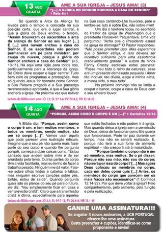 28 A PALAVRA PARA HOJE VERÃO 2014
A Bíblia diz: “Porque, assim como
o corpo é um, e tem muitos membros, e
todos os membros, sendo muitos, são
um só corpo […]”. Vamos usar aquilo
que pode parecer uma ilustração ridícula.
Imagine que o seu pé não queria mais fazer
parte do seu corpo e quando lhe pergunta
porquê, começa a dizer coisas como: “Estou
cansado que andem sobre mim e de ser
arrastado pela lama. Outras partes do corpo
têm a vida facilitada, mas eu tenho de fazer o
trabalho pesado. Ninguém me dá valor. Fala-
-se sobre olhos lindos e cabelos e lábios,
mas ninguém escreve canções sobre pés.
Então, estou de saída”. Quando pergunta
quais são os planos do seu pé para o futuro,
ele diz: “Vou simplesmente ficar em casa e
ver televisão cristã”. Claro que a transmissão
cristã é ótima, especialmente para aqueles
que estão fechados e não podem ir à igreja.
Mas quando deixa a igreja sem a permissão
de Deus, deixa de funcionar como Ele queria
que funcionasse. Pode ter paz durante um
tempo, mas não se sentirá realizado. E,
porque não terá a sua fonte de alimento
espiritual – não crescerá até à maturidade.
“Porque também o corpo não é um
só membro, mas muitos. Se o pé disser:
Porque não sou mão, não sou do corpo;
não será por isso do corpo? […] Mas agora
Deus colocou os membros no corpo,
cada um deles como quis […] Antes, os
membros do corpo que parecem ser os
mais fracos são necessários” (1 Coríntios
12:14-22). Por que deve voltar à igreja? Pelo
companheirismo, pelo alimento, pela função
e pela realização.
Só quando a Arca da Aliança foi
levada para o templo e colocada na sua
posição certa, que era o lugar central, é
que a glória de Deus encheu o templo,
“Assim trouxeram os sacerdotes a arca
da aliança do Senhor ao seu lugar […]
E […] uma nuvem encheu a casa do
Senhor. E os sacerdotes não podiam
permanecer em pé para ministrar, por
causa da nuvem, porque a glória do
Senhor enchera a casa do Senhor” (v.6,
10-11). Há aqui uma lição para todos nós,
particularmente para a liderança da igreja.
Só Cristo deve ocupar o lugar central! Tudo
bem com os programas e promoções, mas
só quando Jesus for honrado como Senhor,
a Sua Palavra pregada e a Sua presença
reverenciada e apreciada, é que a Sua glória
encherá a igreja. Na próxima vez que estiver
na Sua casa cantando-Lhe louvores, pare e
lembre-se: isto é sobre Ele, não sobre mim!
Um dia o telefone tocou no escritório
do Pastor da igreja de Washington que o
presidente Roosevelt frequentava. Uma voz
perguntou: “Acha que o Presidente estará
na igreja no domingo?” O Pastor respondeu:
“Não posso prometer isso. Mas esperamos
que o Senhor esteja, e isso deveria ser
incentivo suficiente para uma assistência
razoavelmente grande”. A autora de hinos
Fanny Crosby escreveu estas palavras:
“Fosse meu todo o reino da natureza, esse
era um presente demasiado pequeno / Amor
tão incrível, tão divino, exige a minha alma,
a minha vida, o meu todo”.
No próximo domingo não se limite a
ocupar o banco, ocupe a casa de Deus com
o seu sincero louvor.
AME A SUA IGREJA – JESUS AMA! (3)
AME A SUA IGREJA – JESUS AMA! (4)
“[…] A GLÓRIA DO SENHOR ENCHERA A CASA DO SENHOR”
1 Reis 8:11
“PORQUE, ASSIM COMO O CORPO É UM […]” 1 Coríntios 12:12
Leitura da Bíblia num ano: JÓ 1,2; SL 97:1-6; PV 20:4,5; HB 12:14-29
14 AGO
QUINTA
Leitura da Bíblia num ano: JÓ 3,4; SL 97:7-12; PV 20:6-8; HB 13:1-15
13 AGO
QUARTA
GANHE UMA ASSINATURA!!!
Se angariar 3 novos assinantes, a UCB PORTUGAL
oferece-lhe uma assinatura.
Basta preencher 4 cupões, identificar-se como
proponente e enviar!
 