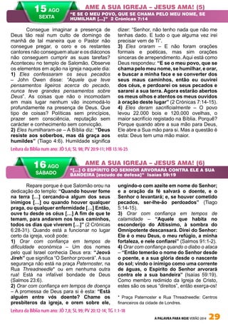 A PALAVRA PARA HOJE VERÃO 2014 29
Repare porque é que Salomão orou na
dedicação do templo: “Quando houver fome
na terra […] cercando-a algum dos seus
inimigos […] ou quando houver qualquer
praga, ou qualquer enfermidade […] Então,
ouve tu desde os céus […] A fim de que te
temam, para andarem nos teus caminhos,
todos os dias que viverem […]” (2 Crónicas
6:28-31). Quando está a funcionar no lugar
certo da igreja, você pode:
1) Orar com confiança em tempos de
dificuldade económica – Um dos nomes
pelo qual Israel conhecia Deus era: “Jeová
Jireh” que significa “O Senhor proverá”. A sua
segurança não está na praça Paternoster, na
Rua Threadneedle* ou em nenhuma outra
rua! Está na infalível bondade de Deus
(Salmos 23:6).
2) Orar com confiança em tempos de doença
– A promessa de Deus para si é esta: “Está
alguém entre vós doente? Chame os
presbíteros da igreja, e orem sobre ele,
ungindo-o com azeite em nome do Senhor;
e a oração da fé salvará o doente, e o
Senhor o levantará; e, se houver cometido
pecados, ser-lhe-ão perdoados” (Tiago
5:14-15).
3) Orar com confiança em tempos de
calamidade – “Aquele que habita no
esconderijo do Altíssimo, à sombra do
Omnipotente descansará. Direi do Senhor:
Ele é o meu Deus, o meu refúgio, a minha
fortaleza, e nele confiarei” (Salmos 91:1-2).
4) Orar com confiança quando o diabo o ataca
– “Então temerão o nome do Senhor desde
o poente, e a sua glória desde o nascente
do sol; vindo o inimigo como uma corrente
de águas, o Espírito do Senhor arvorará
contra ele a sua bandeira” (Isaías 59:19).
Como membro redimido da Igreja de Cristo,
estes são os seus “direitos”, então exerça-os!
* Praça Paternoster e Rua Threadneedle: Centros
financeiros da cidade de Londres.
Consegue imaginar a presença de
Deus tão real num culto de domingo de
manhã de tal maneira que o Pastor não
consegue pregar, o coro e os restantes
cantores não conseguem atuar e os diáconos
não conseguem cumprir as suas tarefas?
Aconteceu no templo de Salomão. Observe
os elementos em ação na igreja naquele dia:
1) Eles confessaram os seus pecados
– John Owen disse: “Aquele que teve
pensamentos ligeiros acerca do pecado,
nunca teve grandes pensamentos sobre
Deus”. As coisas que não o incomodam
em mais lugar nenhum vão incomodá-lo
profundamente na presença de Deus. Que
tipo de coisas? Políticas sem princípios,
prazer sem consciência, reputação sem
carácter e conhecimento sem convicção.
2) Eles humilharam-se – A Bíblia diz: “Deus
resiste aos soberbos, mas dá graça aos
humildes” (Tiago 4:6). Humildade significa
dizer: “Senhor, não tenho nada que não me
tenhas dado. E tudo o que alguma vez irei
precisar vem de Ti”.
3) Eles oraram – E não foram orações
formais e poéticas, mas sim orações
sinceras de arrependimento. Aqui está como
Deus respondeu: “E se o meu povo, que se
chama pelo meu nome, se humilhar, e orar,
e buscar a minha face e se converter dos
seus maus caminhos, então eu ouvirei
dos céus, e perdoarei os seus pecados e
sararei a sua terra. Agora estarão abertos
os meus olhos e atentos os meus ouvidos
à oração deste lugar” (2 Crónicas 7:14-15).
4) Eles deram sacrificialmente – O povo
levou 22.000 bois e 120.000 ovelhas, o
maior sacrifício registado na Bíblia. Porquê?
Porque quando abre a sua mão para Deus,
Ele abre a Sua mão para si. Mas a questão é
esta: Deus tem uma mão maior.
AME A SUA IGREJA – JESUS AMA! (5)
AME A SUA IGREJA – JESUS AMA! (6)
“E SE O MEU POVO, QUE SE CHAMA PELO MEU NOME, SE
HUMILHAR […]”	 2 Crónicas 7:14
“[…] O ESPÍRITO DO SENHOR ARVORARÁ CONTRA ELE A SUA
BANDEIRA [escudo de defesa]” Isaías 59:19
Leitura da Bíblia num ano: JÓ 5,6; SL 98; PV 20:9-11; HB 13:16-25
16 AGO
SÁBADO
Leitura da Bíblia num ano: JÓ 7,8; SL 99; PV 20:12-14; TG 1:1-18
15 AGO
SEXTA
 