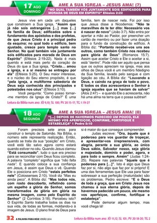 32 A PALAVRA PARA HOJE VERÃO 2014
Foram precisos sete anos para
construir o templo de Salomão. Na Bíblia, o
número sete representa realização. Então,
quando se trata da sua “posição” em Cristo,
você está tão salvo agora como estará
quando estiver no céu. Quando Jesus clamou
“Está consumado”, tudo o que era preciso
para se reconciliar com Deus ficou completo.
A palavra “completo” significa que “não falta
nada”. E quando coloca a sua confiança
em Jesus, é assim que Deus o vê. Quando
Ele o posiciona em Cristo “estais perfeitos
nele” (Colossenses 2:10). Você diz “Mas eu
ainda peco”. A Bíblia diz: “Mas todos nós,
com rosto descoberto, refletindo como
um espelho a glória do Senhor, somos
transformados de glória em glória na
mesma imagem, como pelo Espírito do
Senhor” (2 Coríntios 3:18). Percebeu isto?
O Espírito Santo trabalha todos os dias na
sua vida, de todas as formas, moldando-o à
imagem de Jesus. O plano final de Deus para
si é maior do que consegue compreender.
Judas escreve: “Ora, àquele que é
poderoso para vos guardar de tropeçar,
e apresentar-vos irrepreensíveis, com
alegria, perante a sua glória, ao único
Deus sábio, Salvador nosso, seja glória
e majestade, domínio e poder, agora, e
para todo o sempre. Amém” (Judas 1:24-
25). Repare nas palavras “àquele que é
poderoso para […]”. Isto é algo que Deus
faz por si, não algo que faz por si próprio! E
uma das ferramentas que Ele usa para fazer
sobressair a sua perfeição (maturidade) são
os problemas. Pedro escreve: “E o Deus
de toda a graça, que em Cristo Jesus nos
chamou à sua eterna glória, depois de
havermos padecido um pouco, ele mesmo
vos aperfeiçoe, confirme, fortifique e
estabeleça”.
Pode demorar algum tempo, mas
você chega lá!
Jesus vive em cada um daqueles
que constroem a Sua igreja, “Assim que
já não sois estrangeiros […] mas […]
da família de Deus; edificados sobre o
fundamento dos apóstolos e dos profetas,
de que Jesus Cristo é a principal pedra
da esquina; no qual todo o edifício, bem
ajustado, cresce para templo santo no
Senhor. No qual também vós juntamente
sois edificados para morada de Deus em
Espírito” (Efésios 2:19-22). Nada é mais
querido e está mais perto do coração de
Deus do que a Sua igreja, “Cristo… amou
a igreja, e a si mesmo se entregou por
ela” (Efésios 5:25). O Seu maior interesse,
e o núcleo do Seu eterno propósito, é que
“pela igreja, a multiforme sabedoria de
Deus seja conhecida dos principados e
potestades nos céus” (Efésios 3:10).
Você pergunta: “Como posso tornar-
-me membro da Igreja de Cristo?” É uma
família, tem de nascer nela. Foi por isso
que Jesus disse a Nicodemos: “Não te
maravilhes de te ter dito: Necessário vos
é nascer de novo” (João 3:7). Não entra por
apertar a mão ao Pastor, por preencher um
cartão de membro ou por fazer uma doação
para o fundo da construção do edifício. A
Bíblia diz: “Portanto recebei-vos uns aos
outros, como também Cristo nos recebeu
para glória de Deus” (Romanos 15:7).
Assim que aceitar Cristo e Ele o aceitar a si,
está “dentro”. Pode não ser aquilo que pensa
que os outros apreciam na igreja, mas aos
olhos de Deus você é um membro fidedigno
da Sua família, lavado pelo sangue e com
ligação ao céu. A Bíblia diz: “Louvando a
Deus, e caindo na graça de todo o povo.
E todos os dias acrescentava o Senhor à
igreja aqueles que se haviam de salvar”
(Atos 2:47) – e quando Ele o acrescenta, não
há uma alma na terra que o possa subtrair!
AME A SUA IGREJA – JESUS AMA! (7)
AME A SUA IGREJA – JESUS AMA! (8)
“NO QUAL TAMBÉM VÓS JUNTAMENTE SOIS EDIFICADOS PARA
MORADA DE DEUS EM ESPÍRITO” Efésios 2:22
“[…] DEPOIS DE HAVERMOS PADECIDO UM POUCO, ELE
MESMO VOS APERFEIÇOE, CONFIRME, FORTIFIQUE E
ESTABELEÇA” 1 Pedro 5:10
Leitura da Bíblia num ano: JÓ 9,10; SL 100; PV 20:15-17; TG 1:19-27
18 AGO
SEGUNDA
Leitura da Bíblia num ano: JÓ 11,12; SL 101; PV 20:18-20; TG 2
17 AGO
DOMINGO
 