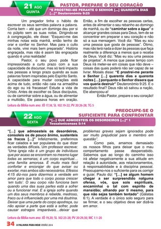 34 A PALAVRA PARA HOJE VERÃO 2014
“[…] que admoesteis os desordeiros,
consoleis os de pouco ânimo, sustenteis
os fracos […]” Infelizmente, preferimos
ficar calados e ser populares do que dizer
as verdades difíceis. Um professor escreve:
“Uma igreja não é um grupo de indivíduos
que por acaso se encontram no mesmo lugar
todas as semanas; é um corpo espiritual…
uma família amorosa. É muito mais fácil
confortar e encorajar do que avisar ou
exortar, mas ambos são necessários. Efésios
4:15 diz-nos para dizermos a verdade em
amor para que todo o corpo possa crescer
‘em tudo’. O seu corpo não funciona bem
quando uma das suas partes está a sofrer
ou a funcionar mal. E a igreja sofre quando
um dos seus membros é rebelde, medroso,
fraco ou é influenciado por uma má doutrina.
Deixar que uma parte do corpo apodreça, ou
não apoiar a parte que está a sofrer, pode
causar estragos irreparáveis…deixar que
problemas graves sejam ignorados pode
ser muito prejudicial para o membro em
questão”.
Como pais, amamos demasiado
os nossos filhos para deixar que o mau
comportamento passe despercebido.
Sabemos que ao longo do caminho isso
irá afetar negativamente a sua atitude em
relação à autoridade, aos relacionamentos,
à responsabilidade e à disciplina pessoal.
Preocupamo-nos o suficiente para os corrigir
e guiar. Paulo diz: “[…] se algum homem
chegar a ser surpreendido nalguma
ofensa, vós, que sois espirituais,
encaminhai o tal com espírito de
mansidão; olhando por ti mesmo, para
que não sejas também tentado” (Gálatas
6:1). A verdade é o único solo seguro para
se firmar, e o seu objetivo deve ser dizê-la
em amor.
	 Um pregador tinha o hábito de
escrever os seus sermões palavra a palavra.
Corria bem – até que um domingo deu por si
no púlpito sem as suas notas. Dirigindo-se
à congregação, ele disse: “Esqueci-me das
minhas notas esta manhã, então tenho de
orar e confiar no Senhor. Mas para o culto
da noite, virei mais bem preparado”. História
engraçada, mas não é assim tão engraçada
quando é uma realidade!
	 Pastor, o seu povo pode ficar
impressionado a curto prazo com a sua
capacidade de discursar, mas só terá impacto
nas pessoas a longo prazo quando as suas
palavras forem inspiradas pelo Espírito Santo.
A capacidade para mudar corações está
acima de tudo, então não caia na armadilha
do ego ou irá fracassar! Estude a vida de
Cristo. Antes de escolher os Seus discípulos,
ou de caminhar sobre a água, ou de alimentar
a multidão, Ele passava horas em oração.
Então, a fim de escolher as pessoas certas,
antes de alimentar o seu rebanho ao domingo
de manhã, ou de “caminhar sobre a água” e
alcançar grandes coisas para Deus, tem de se
concentrar em preparar o seu coração e não
só a sua mensagem. Você diz: “Mas eu sou
uma pessoa que gosta de pessoas”. Ótimo,
mas não terá nada a dizer às pessoas que faça
realmente a diferença a menos que o receba
de Deus. Você diz: “Mas eu sou uma pessoa
de projetos”. A menos que passe tempo com
Deus irá meter-se em coisas que não deve –
coisas das quais poderá não ser capaz de se
livrar. Moisés disse: “E prostrei-me perante
o Senhor […] quarenta dias e quarenta
noites […] porquanto o Senhor dissera que
vos queria destruir” Deuteronómio 9:25. E o
resultado final? Deus não só salvou a nação,
Ele abençoou-a!
	 Então Pastor, prepare o seu coração!
PASTOR, PREPARE O SEU CORAÇÃO
PREOCUPE-SE O
SUFICIENTE PARA CONFRONTAR
“E PROSTREI-ME PERANTE O SENHOR […] QUARENTA DIAS
[…]” Deuteronómio 9:25
“[…] QUE ADMOESTEIS OS DESORDEIROS […]” 1
Tessalonicenses 5:14
Leitura da Bíblia num ano: JÓ 17,18; SL 102:19-22; PV 20:26-28; TG 5
22 AGO
SEXTA
Leitura da Bíblia num ano: JÓ 19,20; SL 102:23-28; PV 20:29,30; MC 1:1-20
21 AGO
QUINTA
 
