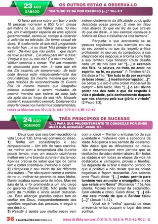 36 A PALAVRA PARA HOJE VERÃO 2014
Deus quer que seja bem-sucedido na
vida (Josué 1:8). Uma vez convencido disso:
1) Tenha em consideração o seu
temperamento – Um bife de vaca cozinha-
-se melhor com a temperatura alta durante
pouco tempo, mas um assado cozinha-se
melhor em lume brando durante mais tempo.
Apenas precisa de saber que tipo de carne
tem e como cozinhá-la. Percebe a ideia?
2) Ultrapasse o seu medo de ser diferente
dos outros – Por não querer comer a comida
do rei ou inclinar-se perante os seus ídolos,
Daniel acabou numa cova de leões. Mas ele
saiu de lá, e foi promovido a um alto cargo
no governo (Daniel 6:28). Não pode fazer
parte da multidão e ainda assim destacar-
-se. Para alcançar grandes coisas tem de
confiar em Deus, independentemente das
opiniões negativas das pessoas, e seguir o
seu destino.
3) Resistir à apatia que muitas vezes vem
com a idade – Manter o entusiasmo da sua
juventude e misturá-lo com a sabedoria da
idade. Não perca o seu sentido de idealismo.
Não deixe que as dificuldades do dia-a-
-dia o desencorajem nem permita que as
desilusões da vida o deitem abaixo. Em todas
as idades e em todas as etapas da vida há
obstáculos e vantagens, provas e triunfos.
Só depende de si tirar o máximo partido do
que é positivo e não deixar que as coisas
negativas o façam descarrilar. Aos setenta
anos Paulo disse: “[…] estou pronto para
também vos anunciar o evangelho, a vós
que estais em Roma” (Romanos 1:15). Aos
oitenta, Moisés livrou Israel da escravidão.
Com oitenta e cinco, Caleb disse: “[…] dá-
-me este monte de que o Senhor falou
[…]” (Josué 14:12).
Você só é “velho” quando os seus
arrependimentos ocupam o lugar dos seus
sonhos.
O fumo pairava sobre um bairro onde
18 pessoas morreram e 850 foram presas
em motins de rua. Jon Walker disse: “O meu
pai, um investigador especial de uma agência
governamental, sentou-se comigo a observar
a violência na televisão. De forma casual ele
disse: ‘É exatamente ali que está programado
eu estar hoje’…e eu disse ‘Mas porque é que
vais?…Diz-lhes que não podes… que façam
de novo a escala’…Ele olhou para mim e disse:
‘Porque é que eu não iria? É o meu trabalho.’”
Walker continua a contar: “Foi um momento
de descoberta para mim…é claro que ele
iria. Ele assumiu um compromisso…de estar
onde deveria estar independentemente das
circunstâncias. Da mesma maneira que voou
para missões de reconhecimento da Guerra
Fria…da mesma maneira que fotografou
mísseis cubanos a serem montados…da
mesma maneira que esteve ao meu lado
dia após dia ao longo da sua vida. Naquele
momento eu assimilei o exemplo. Compreendi a
importância de nos mantermos comprometidos,
independentemente da dificuldade ou do quão
descabido possa parecer...O meu pai falou
mais através do que ele fez do que através
do que ele disse…o seu exemplo tornou-se a
história de Deus a trabalhar na vida humana”.
Pergunta: o que aconteceria se as
pessoas seguissem o seu exemplo em vez
do seu conselho no que diz respeito a ética
profissional, ao seu uso do computador, à sua
integridade nos negócios, e à forma como trata
a sua família? Seja honesto! Paulo desafia
cada um de nós para ser “[…] o exemplo
dos fiéis, na palavra, no trato, no amor, no
espírito, na fé, na pureza” (1 Timóteo 4:12).
Ele disse a Tito: “Em tudo te dá por exemplo
de boas obras […] mostra incorrupção […]”.
Se pensa que isto é uma ordem impossível de
cumprir – tem razão. Mas “[…] o seu divino
poder nos deu tudo o que diz respeito à
vida e piedade, pelo conhecimento daquele
que nos chamou pela sua glória e virtude”
(2 Pedro 1:3).
OS OUTROS ESTÃO A OBSERVÁ-LO
TRÊS PRINCÍPIOS DE SUCESSO
“EM TUDO TE DÁ POR EXEMPLO […]” Tito 2:7
“[…] PARA QUE PRUDENTEMENTE TE CONDUZAS POR ONDE
QUER QUE ANDARES” Josué 1:7
Leitura da Bíblia num ano: JÓ 21,22; SL 103:1-7; PV 21:1-3; MC 1:21-45
24 AGO
DOMINGO
Leitura da Bíblia num ano: JÓ 23-25; SL 103:8-14; PV 21:4,5; MC 2:1-12
23 AGO
SÁBADO
 